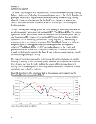 CHAPTER 1
APPROACH AND CONTEXT
4
The Bank’s declining role as a lender invites a reassessment of the lending–learning
balance. As the world’s leading development finance agency, the World Bank has, in
principle, an unrivaled opportunity to promote learning and knowledge sharing
about development effectiveness. But the Bank’s core business of lending has
created a set of institutional incentives that have downplayed the learning that
lending requires.
As the 2013 corporate strategy points out, Bank lending is dwindling in relation to
developing country gross domestic product (GDP) (World Bank 2013a). The scale of
operations for the International Bank for Reconstruction and Development (IBRD)
and International Development Association (IDA) is now below 1 percent of the
combined GDP of borrowing countries and falling (Figure 1.2). “Maintaining a
minimum scale of operations is important if the World Bank Group is to influence
the policy agenda and support clients in delivering effective development
solutions”(World Bank 2013a, 14). IEG’s annual evaluation of the results and
performance of the World Bank Group for 2013 reports a continued decline of
overall portfolio performance in the Bank, driven by lower outcome ratings, mainly
of investment projects (IEG 2014a).
Development solutions may not be forthcoming if insufficient attention is paid to
learning in lending. If effective development solutions are not seen to be delivered,
then demand may also dwindle, making the reverse of the strategy statement
equally true. If not being seen as providing effective solutions, a minimum scale of
operations may be hard to maintain.
Figure 1.2. Commitments of the International Bank for Reconstruction and Development and the
International Development Association, FY86–13
Source: Reprinted from World Bank (2013a).
 