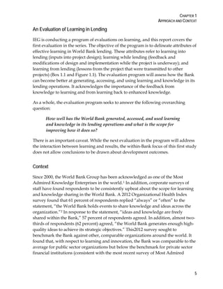 CHAPTER 1
APPROACH AND CONTEXT
5
An Evaluation of Learning in Lending
IEG is conducting a program of evaluations on learning, and this report covers the
first evaluation in the series. The objective of the program is to delineate attributes of
effective learning in World Bank lending. These attributes refer to learning into
lending (inputs into project design); learning while lending (feedback and
modifications of design and implementation while the project is underway); and
learning from lending (lessons from the project that were transmitted to other
projects) (Box 1.1 and Figure 1.1). The evaluation program will assess how the Bank
can become better at generating, accessing, and using learning and knowledge in its
lending operations. It acknowledges the importance of the feedback from
knowledge to learning and from learning back to enhanced knowledge.
As a whole, the evaluation program seeks to answer the following overarching
question:
How well has the World Bank generated, accessed, and used learning
and knowledge in its lending operations and what is the scope for
improving how it does so?
There is an important caveat. While the next evaluation in the program will address
the interaction between learning and results, the within-Bank focus of this first study
does not allow conclusions to be drawn about development outcomes.
Context
Since 2000, the World Bank Group has been acknowledged as one of the Most
Admired Knowledge Enterprises in the world.1 In addition, corporate surveys of
staff have found respondents to be consistently upbeat about the scope for learning
and knowledge sharing in the World Bank. A 2012 Organizational Health Index
survey found that 61 percent of respondents replied “always” or “often” to the
statement, “the World Bank holds events to share knowledge and ideas across the
organization.”2 In response to the statement, “ideas and knowledge are freely
shared within the Bank,” 57 percent of respondents agreed. In addition, almost two-
thirds of respondents (62 percent) agreed, “the World Bank generates enough high-
quality ideas to achieve its strategic objectives.” This2012 survey sought to
benchmark the Bank against other, comparable organizations around the world. It
found that, with respect to learning and innovation, the Bank was comparable to the
average for public sector organizations but below the benchmark for private sector
financial institutions (consistent with the most recent survey of Most Admired
 