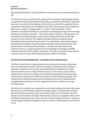 CHAPTER 1
APPROACH AND CONTEXT
6
Knowledge Enterprises, which included no non-private sector companies in the top
20).
The Bank staff surveys did not refer specifically to learning and knowledge sharing
as applied to lending. Nevertheless, the positive perception by the Bank’s staff down
the years was echoed in the findings of the staff survey that IEG conducted for this
evaluation in December 2013 through January 2014. Sixty percent of respondents to
IEG’s survey replied “strongly agree” or “agree” to the statement, “I have
confidence that the World Bank is committed to promoting learning and knowledge
sharing in its lending operations.” Yet, as this report will show, when questions are
asked about learning in specific aspects of the lending process the picture that
emerges is more nuanced. IEG suggests that the framing of questions about
knowledge sharing and learning is critical. Given the Bank’s status as the leading
repository of knowledge about development and the undeniable pride that staff
manifest about working for the institution—another consistent theme from
corporate surveys—general questions about knowledge and learning probably
reflect the halo effect of the Bank’s reputation. This effect is possibly accentuated by
a certain fuzziness about what learning actually entails for the Bank.
Lessons from Past Realignments: Technical versus Country Focus
The Bank’s past efforts at organizational restructuring and strategic realignment
have not eliminated what this report will identify as persistent shortcomings in
learning in lending. Most recently, the World Bank has established 14 Global
Practices and five Cross-cutting Solution Areas. It is too early to say how these
global practices and cross-cutting areas will affect learning and knowledge at the
technical and country levels. In the second phase of the evaluation program, IEG
will provide an initial assessment of the implications of the new organizational
arrangements on learning as well as suggestions on how to achieve a stronger
learning culture.
The Bank at its inception was organized around units dealing with each of the major
thematic areas that the Bank supported through projects. The Bank staff members
recruited for these thematic areas were usually experts who had built or run such
things as water systems, education departments, and power companies. Many came
from former colonial services. They were the technical experts who had a strong say
on the design and project components, and on whether a Bank project went forward
or not.
 