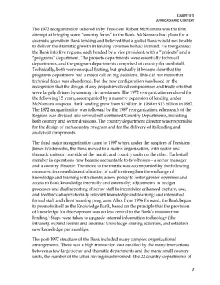 CHAPTER 1
APPROACH AND CONTEXT
7
The 1972 reorganization ushered in by President Robert McNamara was the first
attempt at bringing some “country focus” to the Bank. McNamara had plans for a
dramatic growth in Bank lending and believed that a global Bank would not be able
to deliver the dramatic growth in lending volumes he had in mind. He reorganized
the Bank into five regions, each headed by a vice president, with a “projects” and a
“programs” department. The projects departments were essentially technical
departments, and the program departments comprised of country-focused staff.
Technically, both were on equal footing, but gradually it became clear that the
programs department had a major call on big decisions. This did not mean that
technical focus was abandoned. But the new configuration was based on the
recognition that the design of any project involved compromises and trade-offs that
were largely driven by country circumstances. The 1972 reorganization endured for
the following 15 years, accompanied by a massive expansion of lending under
McNamara auspices. Bank lending grew from $1billion in 1968 to $13 billion in 1982.
The 1972 reorganization was followed by the 1987 reorganization, when each of the
Regions was divided into several self-contained Country Departments, including
both country and sector divisions. The country department director was responsible
for the design of each country program and for the delivery of its lending and
analytical components.
The third major reorganization came in 1997 when, under the auspices of President
James Wolfensohn, the Bank moved to a matrix organization, with sector and
thematic units on one side of the matrix and country units on the other. Each staff
member in operations now became accountable to two bosses—a sector manager
and a country director. The move to the matrix was accompanied by the following
measures: increased decentralization of staff to strengthen the exchange of
knowledge and learning with clients; a new policy to foster greater openness and
access to Bank knowledge internally and externally; adjustments in budget
processes and dual reporting of sector staff to incentivize enhanced capture, use,
and feedback of operationally relevant knowledge and learning; and intensified
formal staff and client learning programs. Also, from 1996 forward, the Bank began
to promote itself as the Knowledge Bank, based on the principle that the provision
of knowledge for development was no less central to the Bank’s mission than
lending.3 Steps were taken to upgrade internal information technology (the
intranet), expand formal and informal knowledge sharing activities, and establish
new knowledge partnerships.
The post-1997 structure of the Bank included many complex organizational
arrangements. There was a high transaction cost entailed by the many interactions
between a few large sector and thematic departments and the many small country
units, the number of the latter having mushroomed. The 22 country departments of
 