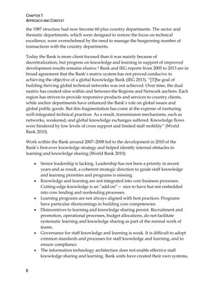 CHAPTER 1
APPROACH AND CONTEXT
8
the 1987 structure had now become 60 plus country departments. The sector and
thematic departments, which were designed to restore the focus on technical
excellence, were overwhelmed by the need to manage the burgeoning number of
transactions with the country departments.
Today the Bank is more client-focused than it was mainly because of
decentralization, but progress on knowledge and learning in support of improved
development results remains elusive.4 Bank and IEG reports from 2005 to 2013 are in
broad agreement that the Bank’s matrix system has not proved conducive to
achieving the objective of a global Knowledge Bank (IEG 2013). “[T]he goal of
building thriving global technical networks was not achieved. Over time, the dual
matrix has created silos within and between the Regions and Network anchors. Each
region has striven to provide responsive products and services to country clients,
while anchor departments have enhanced the Bank’s role on global issues and
global public goods. But this fragmentation has come at the expense of nurturing
well-integrated technical practices. As a result, transmission mechanisms, such as
networks, weakened, and global knowledge exchanges suffered. Knowledge flows
were hindered by low levels of cross support and limited staff mobility” (World
Bank 2010).
Work within the Bank around 2007–2008 led to the development in 2010 of the
Bank’s first-ever knowledge strategy and helped identify internal obstacles to
learning and knowledge sharing (World Bank 2010):
• Senior leadership is lacking. Leadership has not been a priority in recent
years and as result, a coherent strategic direction to guide staff knowledge
and learning priorities and programs is missing.
• Knowledge and learning are not integrated into core business processes.
Cutting-edge knowledge is an “add-on”— nice to have but not embedded
into core lending and nonlending processes.
• Learning programs are not always aligned with best practices. Programs
have particular shortcomings in building core competencies.
• Disincentives to learning and knowledge sharing persist. Recruitment and
promotion, operational processes, budget allocations, do not facilitate
systematic learning and knowledge sharing as part of the normal work of
teams.
• Governance for staff knowledge and learning is weak. It is difficult to adopt
common standards and processes for staff knowledge and learning, and to
ensure compliance.
• The information technology architecture does not enable effective staff
knowledge sharing and learning. Bank units have created their own systems,
 