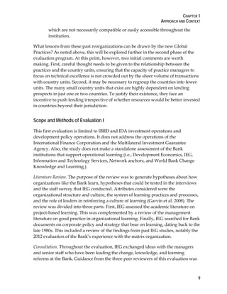 CHAPTER 1
APPROACH AND CONTEXT
9
which are not necessarily compatible or easily accessible throughout the
institution.
What lessons from these past reorganizations can be drawn by the new Global
Practices? As noted above, this will be explored further in the second phase of the
evaluation program. At this point, however, two initial comments are worth
making. First, careful thought needs to be given to the relationship between the
practices and the country units, ensuring that the capacity of practice managers to
focus on technical excellence is not crowded out by the sheer volume of transactions
with country units. Second, it may be necessary to regroup the countries into fewer
units. The many small country units that exist are highly dependent on lending
prospects in just one or two countries. To justify their existence, they face an
incentive to push lending irrespective of whether resources would be better invested
in countries beyond their jurisdiction.
Scope and Methods of Evaluation I
This first evaluation is limited to IBRD and IDA investment operations and
development policy operations. It does not address the operations of the
International Finance Corporation and the Multilateral Investment Guarantee
Agency. Also, the study does not make a standalone assessment of the Bank
institutions that support operational learning (i.e., Development Economics, IEG,
Information and Technology Services, Network anchors, and World Bank Change
Knowledge and Learning,).
Literature Review. The purpose of the review was to generate hypotheses about how
organizations like the Bank learn, hypotheses that could be tested in the interviews
and the staff survey that IEG conducted. Attributes considered were the
organizational structure and culture, the system of learning practices and processes,
and the role of leaders in reinforcing a culture of learning (Garvin et al. 2008). The
review was divided into three parts. First, IEG assessed the academic literature on
project-based learning. This was complemented by a review of the management
literature on good practice in organizational learning. Finally, IEG searched for Bank
documents on corporate policy and strategy that bear on learning, dating back to the
late 1980s. This included a review of the findings from past IEG studies, notably the
2012 evaluation of the Bank’s experience with the matrix organization.
Consultation. Throughout the evaluation, IEG exchanged ideas with the managers
and senior staff who have been leading the change, knowledge, and learning
reforms at the Bank. Guidance from the three peer reviewers of this evaluation was
 