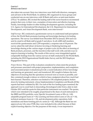CHAPTER 1
APPROACH AND CONTEXT
10
also taken into account. Sixty-two interviews were held with directors, managers,
and advisers in the World Bank. In addition, IEG organized six focus groups and
conducted one-on-one interviews with 38 Bank staff active as task team leaders
(TTLs).5 In addition, IEG invited the leading staff of the sector boards to recommend
projects that were, in their view, exemplars of innovation and effective learning.
Finally, knowledge leaders in other leading development agencies, including the
U.S. Agency for International Development, the U.K. Department for International
Development, and Asian Development Bank, were interviewed.6
Staff Surveys. IEG conducted a questionnaire survey to understand staff perceptions
of how the World Bank promotes learning and knowledge sharing in its lending
operations. The survey was fielded from December 2013 to January 2014 and was
sent by email to all Bank staff at grade F and above. In all, 6,800 staff members
received the questionnaire and 1,239 responded, a response rate of 18 percent. The
survey asked the staff about: (i) factors favoring or hindering learning and
knowledge sharing at the various stages of project cycle; (ii) the effect on learning of
Bank products, processes, and the incentives that staff work with; and (iii) ways to
improve learning in lending. The results of this survey were triangulated against
comparable findings from the various surveys of staff conducted by the World Bank,
including the 2012 Organizational Health Index Survey and the 2013 Employee
Engagement Survey.
Project Review. This part of the evaluation considered to what extent the products
and processes associated with project preparation, implementation, and completion
(and associated project evaluations) provide a sound indication of how knowledge
and learning are generated, used, and transferred. IEG sought to balance the twin
objectives of ensuring that the operations reviewed were as recent as possible, and
they contained enough evidence on which to base a judgment about how much had
been learned. Therefore, selection was limited to 134 completed projects, broken
down by lending instrument, whose Implementation Completion and Results (ICRs)
reports had been validated by IEG. For each of the five lending types examined, the
approach was to count back in descending chronological order from a date in mid-
October 2013 until the quota for that particular instrument was reached. The quotas,
which were intended to be roughly proportional to the share of each instrument in
the IBRD and IDA portfolio, were: Specific Investment Loans or SILs (n = 60),
adaptable program loans (n = 10), Learning and Innovation Loans or LILs (n = 10),
technical assistance loans (n = 12), and development policy operations, both
standalone and those forming part of a series (n = 42). Although the Bank has not
approved any LILs since FY08, they were included in the cohort because of their
explicit learning objective. For the purposes of this study, it was important to
 