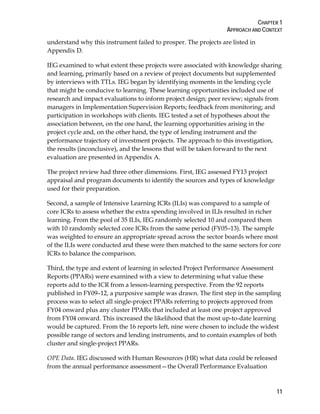 CHAPTER 1
APPROACH AND CONTEXT
11
understand why this instrument failed to prosper. The projects are listed in
Appendix D.
IEG examined to what extent these projects were associated with knowledge sharing
and learning, primarily based on a review of project documents but supplemented
by interviews with TTLs. IEG began by identifying moments in the lending cycle
that might be conducive to learning. These learning opportunities included use of
research and impact evaluations to inform project design; peer review; signals from
managers in Implementation Supervision Reports; feedback from monitoring; and
participation in workshops with clients. IEG tested a set of hypotheses about the
association between, on the one hand, the learning opportunities arising in the
project cycle and, on the other hand, the type of lending instrument and the
performance trajectory of investment projects. The approach to this investigation,
the results (inconclusive), and the lessons that will be taken forward to the next
evaluation are presented in Appendix A.
The project review had three other dimensions. First, IEG assessed FY13 project
appraisal and program documents to identify the sources and types of knowledge
used for their preparation.
Second, a sample of Intensive Learning ICRs (ILIs) was compared to a sample of
core ICRs to assess whether the extra spending involved in ILIs resulted in richer
learning. From the pool of 35 ILIs, IEG randomly selected 10 and compared them
with 10 randomly selected core ICRs from the same period (FY05–13). The sample
was weighted to ensure an appropriate spread across the sector boards where most
of the ILIs were conducted and these were then matched to the same sectors for core
ICRs to balance the comparison.
Third, the type and extent of learning in selected Project Performance Assessment
Reports (PPARs) were examined with a view to determining what value these
reports add to the ICR from a lesson-learning perspective. From the 92 reports
published in FY09–12, a purposive sample was drawn. The first step in the sampling
process was to select all single-project PPARs referring to projects approved from
FY04 onward plus any cluster PPARs that included at least one project approved
from FY04 onward. This increased the likelihood that the most up-to-date learning
would be captured. From the 16 reports left, nine were chosen to include the widest
possible range of sectors and lending instruments, and to contain examples of both
cluster and single-project PPARs.
OPE Data. IEG discussed with Human Resources (HR) what data could be released
from the annual performance assessment—the Overall Performance Evaluation
 