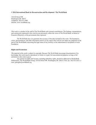 ii
© 2014 International Bank for Reconstruction and Development / The World Bank
1818 H Street NW
Washington DC 20433
Telephone: 202-473-1000
Internet: www.worldbank.org
This work is a product of the staff of The World Bank with external contributions. The findings, interpretations,
and conclusions expressed in this work do not necessarily reflect the views of The World Bank, its Board of
Executive Directors, or the governments they represent.
The World Bank does not guarantee the accuracy of the data included in this work. The boundaries,
colors, denominations, and other information shown on any map in this work do not imply any judgment on the
part of The World Bank concerning the legal status of any territory or the endorsement or acceptance of such
boundaries.
Rights and Permissions
The material in this work is subject to copyright. Because The World Bank encourages dissemination of its
knowledge, this work may be reproduced, in whole or in part, for noncommercial purposes as long as full
attribution to this work is given.
Any queries on rights and licenses, including subsidiary rights, should be addressed to World Bank
Publications, The World Bank Group, 1818 H Street NW, Washington, DC 20433, USA; fax: 202-522-2625; e-
mail: pubrights@worldbank.org.
 