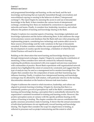 CHAPTER 1
APPROACH AND CONTEXT
14
and programmed knowledge and learning, on the one hand, and the tacit
knowledge and learning that are typically transmitted though conversations and
nonverbalized copying or reacting to the behavior of others (“interpersonal
exchange”). The report begins by assessing the access to and use of documented
knowledge in the Bank. It then considers the various facets of interpersonal
exchange, considering how these are mediated by connections to organizational
networks and teams. Finally, it considers how leadership, incentives, and culture
influence the pattern of learning and knowledge sharing in the Bank.
Chapter 2 explores two essential aspects of learning—knowledge exploitation and
knowledge exploration and the factors influencing them. It also addresses the range
of documentary sources and databases that the Bank staff uses when preparing and
implementing projects, considering how technology and systems affect access to
these sources of knowledge and the wide variations in the type of documents
consulted. It further considers whether the current approach to learning hampers
the development of country-specific knowledge, a limitation of which the new
Global Practices will need to be aware.
Building on the observation that most learning and knowledge sharing occurs
through interpersonal exchanges, chapter 3 begins by examining the contribution of
mentoring. It then considers how network connectivity influences learning,
exploring the problems encountered with cross support and previous experience
with communities of practice. Recent Bank experiments with organizational network
analysis have highlighted the extent of connectivity constraints and suggest that this
type of analysis may be used as a management tool to monitor knowledge flow. The
chapter then considers how the composition of teams and their functioning may
influence learning. Finally, it explores how interpersonal learning and knowledge
exchanges may be affected by staff rotation, with particular reference to the learning
discontinuities attendant on the handover between task team leaders.
Chapter 4 addresses the extent to which incentives, leadership, and culture are
aligned to promote learning in lending. It begins by showing that there is a
consistently positive generalized perception by staff of the Bank’s commitment to
learning and knowledge sharing, a perception that is undoubtedly informed by the
organization’s sustained investment in training and learning events. However, this
positive perception seems at variance with the specific problems bearing on the
culture of learning in lending. The chapter considers the uneven contribution that
quality assurance procedures make to learning. It shows that the annual assessments
of individual performance do not significantly reward learning and knowledge
sharing. The chapter then considers the scope for adaptiveness in lending, as
reflected in processes such as project restructuring and the extent to which
 