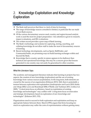 17
2. Knowledge Exploitation and Knowledge
Exploration
Highlights
 The Bank staff perceives that there is a lack of time for learning.
 The range of knowledge sources consulted is limited, in particular the use made
of non-Bank sources.
 Of the various documentary sources used, country and region-focused analytic
work is used the most for project preparation—less attention is given to research,
impact evaluations, and IEG evaluations.
 The written record provides a poor map of Bank learning.
 The Bank’s technology and systems for capturing, storing, searching, and
collating knowledge do not allow staff to make the most of documentary sources
of learning.
 Recent technology developments, such as Spark, SkillFinder, and
CommunityFinder, are promising ways to build learning exchanges within and
beyond the Bank.
 Knowledge that is country specific in nature appears to be shallower than
technical and operational knowledge; this may be a concern given that lessons
generated in one country may not easily be generalized to other countries.
What the Literature Says
The academic and management literature indicates that learning in projects has two
aspects: the creation of new knowledge (exploration) and the use of existing
knowledge from various sources (exploitation). In the long-term, both elements are
crucial for the success of an organization (Eriksson 2013). Still, there is potentially a
tension between exploration and exploitation (Andriopoulos and Lewis 2010; Katila
and Ahuja 2002; Lavie and Rosenkopf 2006; O’Reilly and Tushman 2011; Uotila et al.
2009). “A short-term focus on efficiency, based on exploitation of existing
knowledge and technologies” may conflict with “a long-term focus on innovation
and strategic development, based on exploration of new knowledge and
technologies” (Eriksson 2013, 333).
Organizations need to succeed in both exploration and exploitation and keep an
appropriate balance between them. March (1991) argues that firms focusing too
much on exploration may suffer the costs of experimentation without gaining many
 