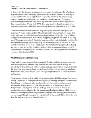 CHAPTER 2
KNOWLEDGE EXPLOITATION AND KNOWLEDGE EXPLORATION
18
of its benefits due to many undeveloped new ideas. Exploiters on the other hand
may obtain short-term efficiency gains based on current competences, leading to
success and thereby more exploitation. Due to the direct benefits of exploiting
current competencies, firms may get stuck in a competence trap. Because of
exploration's greater uncertainty, most organizations focus more on exploitation
than on exploration (Uotila et al. 2009). This may result in short-term success but
long-term stagnation and failure (O´Reilly and Tushman 2008; Eriksson 2013, 334).
The tension between short-term and long-term goals resonates throughout the
literature. A study on project-based learning in different organizations found that
project-oriented organizations tend to privilege actions that produce the quickest
acceptable outcomes rather than actions that produce optimal outcomes in the long
term. This approach not only limits the learning within projects but also restricts the
transfer of knowledge across projects by not allowing time for it (Swan et al. 2010).
Time for reflection is one of the building blocks of the learning organization. Being
too busy or overstressed by deadlines and scheduling pressures affects people’s
ability to think analytically and creatively, which calls for thoughtful review of work
processes (Garvin et al. 2008).
What the Bank’s Evidence Shows
Faced with pressure to meet short-term goals (lending and disbursement targets),
Bank employees may feel that they do not have the time to search widely for
knowledge or to experiment with new ideas and approaches. In an organization like
the Bank, learning must go hand in hand with lending: it is not an either-or choice.
At the same time, there may be a case for adjusting the balance to allow more time
for learning.
The approval culture is alive and well. According to the 2013 Employee Engagement
Survey, 26 percent of all respondents disagreed or strongly disagreed that the World
Bank Group prioritizes development results over the number and volume of
transactions. But 40 percent of task team leaders (TTLs) showed this level of
disagreement. This squares with the findings from the survey of Bank staff
conducted for this evaluation by the Independent Evaluation Group (IEG). Seventy
percent of the respondents strongly agreed or agreed that lending pressure crowds
out learning; although managers are significantly less persuaded that this is the case
than the staff who report to them (Figure 2.1).
 