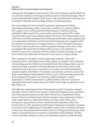 CHAPTER 2
KNOWLEDGE EXPLOITATION AND KNOWLEDGE EXPLORATION
22
making it the third highest ranked obstacle. The staff’s frustration with the Bank’s IT
is a relatively small part of the larger problem of poorly collated knowledge. Only 11
percent indicated that the Bank’s lack of state-of-the-art information technology was
an obstacle to learning and knowledge sharing in lending operations.
The main problem lies with the Bank’s system for capturing and collating
knowledge and learning, which is only partly a hardware or software problem.
IEG’s project review demonstrated the limited extent to which the learning
embedded in Bank project files can be readily coded and captured. The written
record provides a poor map of Bank learning. This is not a trivial observation. Given
staff turnover and the associated risk of learning discontinuity, unless outgoing staff
are systematically debriefed, it is likely that the learning they have acquired will be
lost and hard to reconstruct in retrospect based on a review of project documents.
Even if the written record were a sufficient guide to learning, in the course of this
investigation IEG found that the filing of these records is not systematic. In
particular, peer review comments and the minutes of decision meetings are often
hard to track in the Operations Portal and in some cases are simply missing.
IEG’s evaluation of the Bank’s matrix organization reported: “Most staff,
particularly those in the Regions and country offices, are unable to draw efficiently
on knowledge generated inside and outside the Bank. Knowledge products are not
stored in an easily searchable and retrievable form and are rarely used by staff
outside the units where they are produced. As a result, and notwithstanding the
analytical quality of the Bank’s AAA [analytic and advisory activities], much of the
Bank’s knowledge has limited shelf life and use value. The knowledge produced by
the Development Economics Vice Presidency (DEC), the Bank’s research
department, is widely disseminated to a global audience. But only 7 percent of
operational staff report making direct use of DEC’s knowledge in operational work”
(IEG 2012a, xxi).
The difficulty of gleaning evidence of learning from project documents emerged
from IEG’s review of the 20 most recently evaluated development policy operations.
All of the program documents in this cohort referred to a comprehensive list of
sources. However, the link between the documentary sources and project design is
rarely made explicit, an observation that has also been made in the various
retrospective reports that have been commissioned by Operations Policy and
Country Services. The minutes from the Regional Operations Committee’s meetings
are scarcely more enlightening, even though the project team is explicitly instructed
to show how the proposed reforms built on the use of background documents. Mere
citation of documents does not amount to assimilation of their findings. The IEG
review found little reference to and use of documents produced outside the Bank.
 