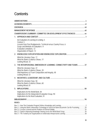 iii
Contents
ABBREVIATIONS .................................................................................................................................. v
ACKNOWLEDGMENTS........................................................................................................................ vi
OVERVIEW........................................................................................................................................... vii
MANAGEMENT RESPONSE .............................................................................................................. xii
CHAIRPERSON’S SUMMARY: COMMITTEE ON DEVELOPMENT EFFECTIVENESS .................... xv
1. APPROACH AND CONTEXT .......................................................................................................... 1
An Evaluation of Learning in Lending, 5
Context, 5
Lessons from Past Realignments: Technical versus Country Focus, 6
Scope and Methods of Evaluation I, 9
Evaluation Limitations, 12
Organization of Report, 13
2. KNOWLEDGE EXPLOITATION AND KNOWLEDGE EXPLORATION ........................................ 17
What the Literature Says, 17
What the Bank’s Evidence Shows, 17
Looking Ahead, 33
3. THE INTERPERSONAL DIMENSION OF LEARNING: CONNECTIVITY AND TEAMS............... 37
What the Literature Says, 37
What the Bank’s Evidence Shows, 39
Vital Importance of Team Composition and Integrity, 48
Looking Ahead, 52
4. INCENTIVES, LEADERSHIP, AND CULTURE ............................................................................. 58
What the Literature Says, 58
What the Bank’s Evidence Shows, 60
Looking Ahead, 81
5. IMPLICATIONS.............................................................................................................................. 84
Implications for the World Bank, 84
Implications for the Independent Evaluation Group, 90
Implications for the Next Evaluation, 91
BIBLIOGRAPHY................................................................................................................................... 94
BOXES
Box 1.1. How This Evaluation Program Defines Knowledge and Learning.............................................................2
Box 2.1. Using the Bank’s Information Technology to Search for Bank Documents Can Be Frustrating..............24
Box 2.2. Lessons Learned and the Problem of External Validity ..........................................................................32
Box 2.3. Spark Is Improving Knowledge Sharing across the World Bank Group..................................................34
Box 3.1. The Tendency for Organizations to Undervalue Interpersonal Learning ................................................38
 