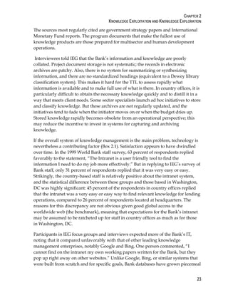 CHAPTER 2
KNOWLEDGE EXPLOITATION AND KNOWLEDGE EXPLORATION
23
The sources most regularly cited are government strategy papers and International
Monetary Fund reports. The program documents that make the fullest use of
knowledge products are those prepared for multisector and human development
operations.
Interviewees told IEG that the Bank’s information and knowledge are poorly
collated. Project document storage is not systematic; the records in electronic
archives are patchy. Also, there is no system for summarizing or synthesizing
information, and there are no standardized headings (equivalent to a Dewey library
classification system). This makes it hard for the TTL to assess rapidly what
information is available and to make full use of what is there. In country offices, it is
particularly difficult to obtain the necessary knowledge quickly and to distill it in a
way that meets client needs. Some sector specialists launch ad hoc initiatives to store
and classify knowledge. But these archives are not regularly updated, and the
initiatives tend to fade when the initiator moves on or when the budget dries up.
Stored knowledge rapidly becomes obsolete from an operational perspective; this
may reduce the incentive to invest in systems for capturing and archiving
knowledge.
If the overall system of knowledge management is the main problem, technology is
nevertheless a contributing factor (Box 2.1). Satisfaction appears to have dwindled
over time. In the 1999 World Bank staff survey, 63 percent of respondents replied
favorably to the statement, “The Intranet is a user friendly tool to find the
information I need to do my job more effectively.” But in replying to IEG’s survey of
Bank staff, only 31 percent of respondents replied that it was very easy or easy.
Strikingly, the country-based staff is relatively positive about the intranet system,
and the statistical difference between these groups and those based in Washington,
DC was highly significant: 45 percent of the respondents in country offices replied
that the intranet was a very easy or easy way to find relevant knowledge for lending
operations, compared to 26 percent of respondents located at headquarters. The
reasons for this discrepancy are not obvious given good global access to the
worldwide web (the benchmark), meaning that expectations for the Bank’s intranet
may be assumed to be ratcheted up for staff in country offices as much as for those
in Washington, DC.
Participants in IEG focus groups and interviews expected more of the Bank’s IT,
noting that it compared unfavorably with that of other leading knowledge
management enterprises, notably Google and Bing. One person commented, “I
cannot find on the intranet my own working papers written for the Bank, but they
pop up right away on other websites.” Unlike Google, Bing, or similar systems that
were built from scratch and for specific goals, Bank databases have grown piecemeal
 