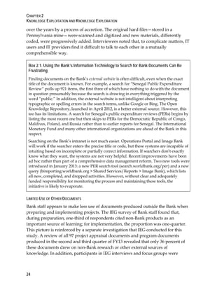 CHAPTER 2
KNOWLEDGE EXPLOITATION AND KNOWLEDGE EXPLORATION
24
over the years by a process of accretion. The original hard files—stored in a
Pennsylvania mine—were scanned and digitized and new materials, differently
coded, were progressively added. Interviewees noted that, to complicate matters, IT
users and IT providers find it difficult to talk to each other in a mutually
comprehensible way.
Box 2.1. Using the Bank’s Information Technology to Search for Bank Documents Can Be
Frustrating
Finding documents on the Bank’s external website is often difficult, even when the exact
title of the document is known. For example, a search for “Senegal Public Expenditure
Review” pulls up 921 items, the first three of which have nothing to do with the document
in question presumably because the search is drawing in everything triggered by the
word “public.” In addition, the external website is not intelligent about interpreting
typographic or spelling errors in the search terms, unlike Google or Bing. The Open
Knowledge Repository, launched in April 2012, is a better external source. However, this
too has its limitations. A search for Senegal's public expenditure reviews (PERs) begins by
listing the most recent one but then skips to PERs for the Democratic Republic of Congo,
Maldives, Poland, and Russia rather than to earlier reports for Senegal. The International
Monetary Fund and many other international organizations are ahead of the Bank in this
respect.
Searching on the Bank’s intranet is not much easier. Operations Portal and Image Bank
will work if the searcher enters the precise title or code, but these systems are incapable of
intuiting based on incomplete or partially correct information. If searchers don’t exactly
know what they want, the systems are not very helpful. Recent improvements have been
ad hoc rather than part of a comprehensive data management reform. Two new tools were
introduced in January 2013: a new PER search tool (search.worldbank.org/per) and a new
query (bireporting.worldbank.org > Shared Services/Reports > Image Bank), which lists
all new, completed, and dropped activities. However, without clear and adequately
funded responsibility for monitoring the process and maintaining these tools, the
initiative is likely to evaporate.
LIMITED USE OF OTHER DOCUMENTS
Bank staff appears to make less use of documents produced outside the Bank when
preparing and implementing projects. The IEG survey of Bank staff found that,
during preparation, one-third of respondents cited non-Bank products as an
important source of learning; for implementation, the proportion was one-quarter.
This picture is reinforced by a separate investigation that IEG conducted for this
study. A review of all 97 project appraisal documents and program documents
produced in the second and third quarter of FY13 revealed that only 36 percent of
these documents drew on non-Bank research or other external sources of
knowledge. In addition, participants in IEG interviews and focus groups were
 