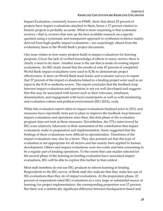 CHAPTER 2
KNOWLEDGE EXPLOITATION AND KNOWLEDGE EXPLORATION
29
Impact Evaluation, commonly known as DIME, show that about 25 percent of
projects have impact evaluations attached to them; hence a 17 percent citation in
historic projects is probably accurate. What is more surprising is that systematic
reviews—that is, reviews that sum up the best available research on a specific
question using a systematic and transparent approach to synthesize evidence mainly
derived from high-quality impact evaluations—are surprisingly absent from the
evidentiary basis in the World Bank’s project documents.
One issue relates to how many projects build in impact evaluations for learning
purposes. Given the lack of verified knowledge of effects in many sectors, there is
clearly a need to do more. Another issue is the use that is made of existing impact
evaluations. An IEG study found that the results of only 47 percent of completed
World Bank impact evaluations were used in ICRs to demonstrate project
effectiveness. It drew on World Bank team leader and evaluator surveys to report
that 37 percent of the impact evaluations linked to a lending project were used as an
input to the ICR or midterm review. The report concludes that the feedback loop
between impact evaluations and operations is not yet well developed and suggests
that this may be associated with factors such as their relevance, timeliness,
dissemination, and engagement with local counterparts as well as with monitoring
and evaluation culture and political environment (IEG 2012a, xxiii).
While this evaluation report refers to impact evaluations finalized prior to 2012, and
measures have reportedly been put in place to improve the feedback loop between
impact evaluations and operations since then, this first phase of the evaluation
program does not look at those measures. Nevertheless, the TTLs interviewed by
IEG were relatively lukewarm in their assessment of the contribution that impact
evaluations make to preparation and implementation. Some suggested that the
findings of these evaluations were difficult to operationalize. Timeliness of the
impact evaluations may also be a factor. They also pointed out that this type of
evaluation is not appropriate for all sectors and has mainly been applied to human
development. Others said impact evaluations were too costly and time consuming to
be a regular part of lending operations. To the extent that case studies selected for
the second phase of the learning-in-lending evaluation have associated impact
evaluations, IEG will be able to explore this further in that context.
Most staff members do not use IEG products to inform learning in lending.
Respondents to the IEG survey of Bank staff also indicate that they make less use of
IEG evaluations than they do of impact evaluations. At the preparation phase, 22
percent of respondents rated IEG evaluations as a very large or substantial source of
learning; for project implementation, the corresponding proportion was 17 percent.
But there was a statistically significant difference between headquarters-based and
 