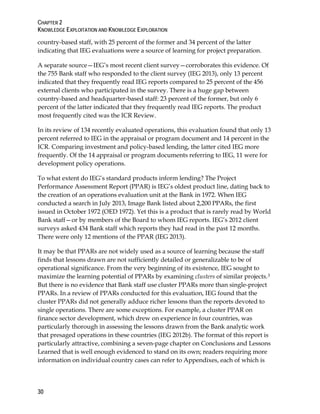 CHAPTER 2
KNOWLEDGE EXPLOITATION AND KNOWLEDGE EXPLORATION
30
country-based staff, with 25 percent of the former and 34 percent of the latter
indicating that IEG evaluations were a source of learning for project preparation.
A separate source—IEG’s most recent client survey—corroborates this evidence. Of
the 755 Bank staff who responded to the client survey (IEG 2013), only 13 percent
indicated that they frequently read IEG reports compared to 25 percent of the 456
external clients who participated in the survey. There is a huge gap between
country-based and headquarter-based staff: 23 percent of the former, but only 6
percent of the latter indicated that they frequently read IEG reports. The product
most frequently cited was the ICR Review.
In its review of 134 recently evaluated operations, this evaluation found that only 13
percent referred to IEG in the appraisal or program document and 14 percent in the
ICR. Comparing investment and policy-based lending, the latter cited IEG more
frequently. Of the 14 appraisal or program documents referring to IEG, 11 were for
development policy operations.
To what extent do IEG’s standard products inform lending? The Project
Performance Assessment Report (PPAR) is IEG’s oldest product line, dating back to
the creation of an operations evaluation unit at the Bank in 1972. When IEG
conducted a search in July 2013, Image Bank listed about 2,200 PPARs, the first
issued in October 1972 (OED 1972). Yet this is a product that is rarely read by World
Bank staff—or by members of the Board to whom IEG reports. IEG’s 2012 client
surveys asked 434 Bank staff which reports they had read in the past 12 months.
There were only 12 mentions of the PPAR (IEG 2013).
It may be that PPARs are not widely used as a source of learning because the staff
finds that lessons drawn are not sufficiently detailed or generalizable to be of
operational significance. From the very beginning of its existence, IEG sought to
maximize the learning potential of PPARs by examining clusters of similar projects.3
But there is no evidence that Bank staff use cluster PPARs more than single-project
PPARs. In a review of PPARs conducted for this evaluation, IEG found that the
cluster PPARs did not generally adduce richer lessons than the reports devoted to
single operations. There are some exceptions. For example, a cluster PPAR on
finance sector development, which drew on experience in four countries, was
particularly thorough in assessing the lessons drawn from the Bank analytic work
that presaged operations in these countries (IEG 2012b). The format of this report is
particularly attractive, combining a seven-page chapter on Conclusions and Lessons
Learned that is well enough evidenced to stand on its own; readers requiring more
information on individual country cases can refer to Appendixes, each of which is
 