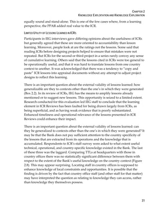 CHAPTER 2
KNOWLEDGE EXPLOITATION AND KNOWLEDGE EXPLORATION
31
equally sound and stand-alone. This is one of the few cases where, from a learning
perspective, the PPAR added real value to the ICR.
LIMITED UTILITY OF LESSONS LEARNED IN ICRS
Participants in IEG interviews gave differing opinions about the usefulness of ICRs
but generally agreed that these are more oriented to accountability than lesson
learning. Moreover, people look at are the ratings not the lessons. Some said that
reading ICRs before designing projects helped to ensure that mistakes were not
repeated. But ICRs for the second or third project in a series rarely convey any sense
of cumulative learning. Others said that the lessons cited in ICRs were too general to
be operationally useful, and that it was hard to translate lessons from one country
context to another. It was acknowledged that there was a tendency to “copy and
paste” ICR lessons into appraisal documents without any attempt to adjust project
designs to reflect this learning.
There is an important question about the external validity of lessons learned: how
generalizable are they to contexts other than the one’s in which they were generated
(Box 2.2). In its review of ICRs, IEG has the means to amplify lessons already
mentioned or to suggest new lessons. This opportunity is seized to a limited extent.
Research conducted for this evaluation led IEG staff to conclude that the learning
element in ICR Reviews has been faulted for being drawn largely from ICRs, as
being superficial, and as having weak evidence that is poorly substantiated.
Enhanced timeliness and operational relevance of the lessons presented in ICR
Reviews could enhance their impact.
There is an important question about the external validity of lessons learned: can
they be generalized to contexts other than the one’s in which they were generated? It
may be that the Bank does not pay sufficient attention to the country specificity of
the lessons that are extracted from its operations and the knowledge that is
accumulated. Respondents to ICR’s staff survey were asked to what extent useful
technical, operational, and country-specific knowledge existed in the Bank. The last
of these three was the laggard. Comparing TTLs at headquarters with those in
country offices there was no statistically significant difference between them with
respect to the extent of the Bank’s useful knowledge on the country context (Figure
2.8). This may appear surprising. Locating staff in country offices is supposed to
enhance knowledge of local constraints and opportunities. It is possible that the
finding is driven by the fact that country office staff (and other staff for that matter)
may have interpreted the question as relating to knowledge they can access, rather
than knowledge they themselves possess.
 