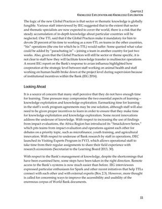 CHAPTER 2
KNOWLEDGE EXPLOITATION AND KNOWLEDGE EXPLORATION
33
The logic of the new Global Practices is that sector or thematic knowledge is globally
fungible. Various staff interviewed by IEG suggested that to the extent that sector
and thematic specialists are now expected to cover the world, there is a risk that the
steady accumulation of in-depth knowledge about particular countries will be
neglected. One TTL said that if the Global Practices make it mandatory for him to
devote 20 percent of his time to working as a non-TTL on teams in the other countries,
“his” operations (the one for which he is TTL) would suffer. Some queried what value
could be added by “parachuting in”—joining a team in another country for just two
weeks. Also, given that the Global Practices will still be sector or theme specific, it is
not clear to staff how they will facilitate knowledge transfer in multisector operations.
A recent IEG report on the Bank's response to avian influenza highlighted how
cooperation at the strategic level between staff working on animal health and staff
working on human health broke down at the project level during supervision because
of institutional incentives within the Bank (IEG 2014).
Looking Ahead
It is a source of concern that many staff perceive that they do not have enough time
for learning. Time pressure may compromise the two essential aspects of learning—
knowledge exploitation and knowledge exploration. Earmarking time for learning
in the staff’s work program agreements may be one solution, although staff will also
need to be given proper incentives to learn in order to ensure that they make time
for knowledge exploitation and knowledge exploration. Some recent innovations
address the underuse of knowledge. With respect to increasing the use of findings
from impact evaluations, the Africa Region has introduced its “Smackdown Series,”
which pits teams from impact evaluation and operations against each other for
debates on a priority topic, such as microfinance, youth training, and agricultural
innovation. With respect to underuse of Bank research by staff in operations, DEC
launched its Visiting Experts Program in FY13, which allows operational staff to
take time from their regular assignments to share their field experience with
research economists (Secretariat to the Learning Board 2013, 30).
With respect to the Bank’s management of knowledge, despite the shortcomings that
have been examined here, some steps have been taken in the right direction. Remote
access to the Bank’s systems is now much easier than before. IEG interviewees
expressed particular enthusiasm for Spark and other recent initiatives that help TTLs
connect with each other and with external experts (Box 2.3). However, more thought
is called for concerning ways to improve the accessibility and usability of the
enormous corpus of World Bank documents.
 