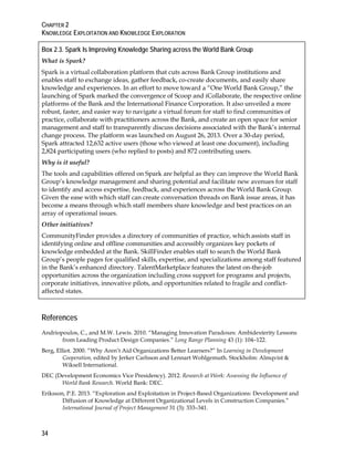 CHAPTER 2
KNOWLEDGE EXPLOITATION AND KNOWLEDGE EXPLORATION
34
Box 2.3. Spark Is Improving Knowledge Sharing across the World Bank Group
What is Spark?
Spark is a virtual collaboration platform that cuts across Bank Group institutions and
enables staff to exchange ideas, gather feedback, co-create documents, and easily share
knowledge and experiences. In an effort to move toward a “One World Bank Group,” the
launching of Spark marked the convergence of Scoop and iCollaborate, the respective online
platforms of the Bank and the International Finance Corporation. It also unveiled a more
robust, faster, and easier way to navigate a virtual forum for staff to find communities of
practice, collaborate with practitioners across the Bank, and create an open space for senior
management and staff to transparently discuss decisions associated with the Bank’s internal
change process. The platform was launched on August 26, 2013. Over a 30-day period,
Spark attracted 12,632 active users (those who viewed at least one document), including
2,824 participating users (who replied to posts) and 872 contributing users.
Why is it useful?
The tools and capabilities offered on Spark are helpful as they can improve the World Bank
Group’s knowledge management and sharing potential and facilitate new avenues for staff
to identify and access expertise, feedback, and experiences across the World Bank Group.
Given the ease with which staff can create conversation threads on Bank issue areas, it has
become a means through which staff members share knowledge and best practices on an
array of operational issues.
Other initiatives?
CommunityFinder provides a directory of communities of practice, which assists staff in
identifying online and offline communities and accessibly organizes key pockets of
knowledge embedded at the Bank. SkillFinder enables staff to search the World Bank
Group’s people pages for qualified skills, expertise, and specializations among staff featured
in the Bank’s enhanced directory. TalentMarketplace features the latest on-the-job
opportunities across the organization including cross support for programs and projects,
corporate initiatives, innovative pilots, and opportunities related to fragile and conflict-
affected states.
References
Andriopoulos, C., and M.W. Lewis. 2010. “Managing Innovation Paradoxes: Ambidexterity Lessons
from Leading Product Design Companies.” Long Range Planning 43 (1): 104–122.
Berg, Elliot. 2000. “Why Aren’t Aid Organizations Better Learners?” In Learning in Development
Cooperation, edited by Jerker Carlsson and Lennart Wohlgemuth. Stockholm: Almqvist &
Wiksell International.
DEC (Development Economics Vice Presidency). 2012. Research at Work: Assessing the Influence of
World Bank Research. World Bank: DEC.
Eriksson, P.E. 2013. “Exploration and Exploitation in Project-Based Organizations: Development and
Diffusion of Knowledge at Different Organizational Levels in Construction Companies.”
International Journal of Project Management 31 (3): 333–341.
 