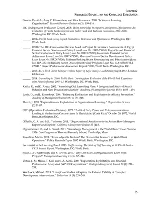 CHAPTER 2
KNOWLEDGE EXPLOITATION AND KNOWLEDGE EXPLORATION
35
Garvin, David A., Amy C. Edmondson, and Gino Francesca. 2008. “Is Yours a Learning
Organization?” Harvard Business Review 86 (3): 109–116.
IEG (Independent Evaluation Group). 2008. Using Knowledge to Improve Development Effectiveness: An
Evaluation of World Bank Economic and Sector Work and Technical Assistance, 2000–2006.
Washington, DC: World Bank.
______. 2012a. World Bank Group Impact Evaluations: Relevance and Effectiveness. Washington, DC:
World Bank.
______. 2012b. “An IEG Comparative Review Based on Project Performance Assessments of: Egypt
Financial Sector Development Policy Loan (Loan No. IBRD-73910); Egypt Second Financial
Sector Development Policy Loan (Loan No. IBRD-75280); Guatemala Financial Sector
Adjustment Loan (Loan No. IBRD-71300); Morocco Financial Sector Development Policy
Loan (Loan No. IBRD-73500); Pakistan Banking Sector Restructuring and Privatization (Loan
No. IDA-35710); Banking Sector Development Policy Program (Loan No. IDA-40310 FSLT-
72700).” Project Performance Assessment Report 70030, World Bank, Washington, DC.
______. 2013. IEG’s 2012 Client Surveys: Topline Report of Key Findings. GlobeScan project 2557. London:
GlobeScan.
______. 2014. Responding to Global Public Bads: Learning from Evaluation of the World Bank Experience
with Avian Influenza 2006–13. Washington, DC: World Bank.
Katila, R., and G. Ahuja. 2002. “Something Old, Something New: A Longitudinal Study of Search
Behavior and New Product Introduction.” Academy of Management Journal 45 (6): 1183–1194.
Lavie, D., and L. Rosenkopf. 2006. “Balancing Exploration and Exploitation in Alliance Formation.”
Academy of Management Journal 49 (4): 797–818.
March, J. 1991. “Exploration and Exploitation in Organizational Learning.” Organization Science
(2):71–87.
OED (Operations Evaluation Division). 1972. “Audit of Early Power and Telecommunications
Lending to the Instituto Costariccense de Electricidad (Costa Rica).”October 20, 1972, World
Bank, Washington, DC.
O'Reilly, C. A., and M.L. Tushman. 2011. “Organizational Ambidexterity in Action: How Managers
Explore and Exploit.” California Management Review 53 (4): 5.
Oppenheimer, D., and L. Prusak. 2011. “Knowledge Management at the World Bank.” Case Number
1936. Case Program of Harvard Kennedy School, Cambridge, Mass.
Ravallion, Martin. 2011. “Knowledgeable Bankers? The Demand for Research in World Bank
Operations.” Policy Research Paper 5892, World Bank, Washington, DC.
Secretariat to the Learning Board. 2013. Staff Learning: The State of Staff Learning at the World Bank—
FY13 Annual Report. Washington, DC: World Bank.
Swan, J., H. Scarbrough, and S. Newell. 2010. “Why Don't (or Do) Organizations Learn from
Projects?” Management Learning 41 (3): 325–344.
Uotila, J., M. Maula, T. Keil, and S. A. Zahra. 2009. “Exploration, Exploitation, and Financial
Performance: Analysis of S&P 500 Corporations.” Strategic Management Journal 30 (2): 221–
231.
Woolcock, Michael. 2013. “Using Case Studies to Explore the External Validity of ‘Complex’
Development Interventions.” Evaluation 19 (3): 229–248.
 