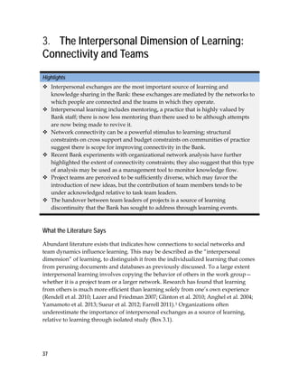37
3. The Interpersonal Dimension of Learning:
Connectivity and Teams
Highlights
 Interpersonal exchanges are the most important source of learning and
knowledge sharing in the Bank: these exchanges are mediated by the networks to
which people are connected and the teams in which they operate.
 Interpersonal learning includes mentoring, a practice that is highly valued by
Bank staff; there is now less mentoring than there used to be although attempts
are now being made to revive it.
 Network connectivity can be a powerful stimulus to learning; structural
constraints on cross support and budget constraints on communities of practice
suggest there is scope for improving connectivity in the Bank.
 Recent Bank experiments with organizational network analysis have further
highlighted the extent of connectivity constraints; they also suggest that this type
of analysis may be used as a management tool to monitor knowledge flow.
 Project teams are perceived to be sufficiently diverse, which may favor the
introduction of new ideas, but the contribution of team members tends to be
under acknowledged relative to task team leaders.
 The handover between team leaders of projects is a source of learning
discontinuity that the Bank has sought to address through learning events.
What the Literature Says
Abundant literature exists that indicates how connections to social networks and
team dynamics influence learning. This may be described as the “interpersonal
dimension” of learning, to distinguish it from the individualized learning that comes
from perusing documents and databases as previously discussed. To a large extent
interpersonal learning involves copying the behavior of others in the work group—
whether it is a project team or a larger network. Research has found that learning
from others is much more efficient than learning solely from one’s own experience
(Rendell et al. 2010; Lazer and Friedman 2007; Glinton et al. 2010; Anghel et al. 2004;
Yamamoto et al. 2013; Sueur et al. 2012; Farrell 2011).1 Organizations often
underestimate the importance of interpersonal exchanges as a source of learning,
relative to learning through isolated study (Box 3.1).
 