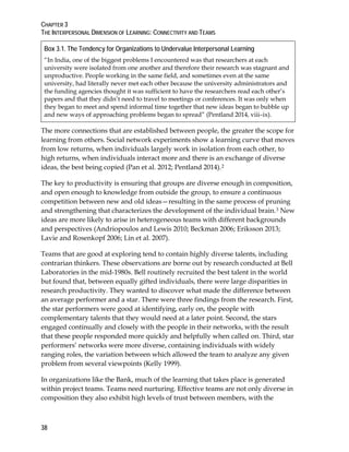 CHAPTER 3
THE INTERPERSONAL DIMENSION OF LEARNING: CONNECTIVITY AND TEAMS
38
Box 3.1. The Tendency for Organizations to Undervalue Interpersonal Learning
“In India, one of the biggest problems I encountered was that researchers at each
university were isolated from one another and therefore their research was stagnant and
unproductive. People working in the same field, and sometimes even at the same
university, had literally never met each other because the university administrators and
the funding agencies thought it was sufficient to have the researchers read each other’s
papers and that they didn’t need to travel to meetings or conferences. It was only when
they began to meet and spend informal time together that new ideas began to bubble up
and new ways of approaching problems began to spread” (Pentland 2014, viii–ix).
The more connections that are established between people, the greater the scope for
learning from others. Social network experiments show a learning curve that moves
from low returns, when individuals largely work in isolation from each other, to
high returns, when individuals interact more and there is an exchange of diverse
ideas, the best being copied (Pan et al. 2012; Pentland 2014).2
The key to productivity is ensuring that groups are diverse enough in composition,
and open enough to knowledge from outside the group, to ensure a continuous
competition between new and old ideas—resulting in the same process of pruning
and strengthening that characterizes the development of the individual brain.3 New
ideas are more likely to arise in heterogeneous teams with different backgrounds
and perspectives (Andriopoulos and Lewis 2010; Beckman 2006; Eriksson 2013;
Lavie and Rosenkopf 2006; Lin et al. 2007).
Teams that are good at exploring tend to contain highly diverse talents, including
contrarian thinkers. These observations are borne out by research conducted at Bell
Laboratories in the mid-1980s. Bell routinely recruited the best talent in the world
but found that, between equally gifted individuals, there were large disparities in
research productivity. They wanted to discover what made the difference between
an average performer and a star. There were three findings from the research. First,
the star performers were good at identifying, early on, the people with
complementary talents that they would need at a later point. Second, the stars
engaged continually and closely with the people in their networks, with the result
that these people responded more quickly and helpfully when called on. Third, star
performers’ networks were more diverse, containing individuals with widely
ranging roles, the variation between which allowed the team to analyze any given
problem from several viewpoints (Kelly 1999).
In organizations like the Bank, much of the learning that takes place is generated
within project teams. Teams need nurturing. Effective teams are not only diverse in
composition they also exhibit high levels of trust between members, with the
 