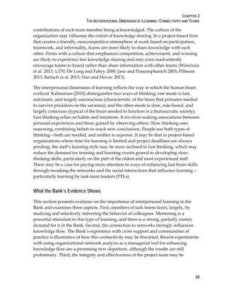 CHAPTER 3
THE INTERPERSONAL DIMENSION OF LEARNING: CONNECTIVITY AND TEAMS
39
contributions of each team member being acknowledged. The culture of the
organization may influence the extent of knowledge sharing. In a project-based firm
that creates a friendly, noncompetitive atmosphere at work based on participation,
teamwork, and informality, teams are more likely to share knowledge with each
other. Firms with a culture that emphasizes competition, achievement, and winning
are likely to experience less knowledge sharing and may even inadvertently
encourage teams to hoard rather than share information with other teams (Wiewiora
et al. 2013, 1,170; De Long and Fahey 2000; Janz and Prasarnphanich 2003; Pilbeam
2013; Bartsch et al. 2013; Han and Hovav 2013).
The interpersonal dimension of learning reflects the way in which the human brain
evolved. Kahneman (2010) distinguishes two ways of thinking: one mode is fast,
automatic, and largely unconscious (characteristic of the brain that primates needed
to survive predators on the savanna); and the other mode is slow, rule-based, and
largely conscious (typical of the brain needed to function in a bureaucratic society).
Fast thinking relies on habits and intuitions. It involves making associations between
personal experiences and those gained by observing others. Slow thinking uses
reasoning, combining beliefs to reach new conclusions. People use both types of
thinking—both are needed, and neither is superior. It may be that in project-based
organizations where time for learning is limited and project deadlines are always
pending, the staff’s learning style may be more inclined to fast thinking, which may
reduce the demand for training and learning events geared to developing slow-
thinking skills, particularly on the part of the oldest and most experienced staff.
There may be a case for paying more attention to ways of enhancing fast brain skills
through tweaking the networks and the social interactions that influence learning—
particularly learning by task team leaders (TTLs).
What the Bank’s Evidence Shows
This section presents evidence on the importance of interpersonal learning in the
Bank and examines three aspects. First, members of task teams learn, largely, by
studying and selectively mirroring the behavior of colleagues. Mentoring is a
powerful stimulant to this type of learning, and there is a strong, partially unmet,
demand for it in the Bank. Second, the connection to networks strongly influences
knowledge flow. The Bank’s experience with cross support and communities of
practice is illustrative of how this connectivity may be thwarted. Recent experiments
with using organizational network analysis as a managerial tool for enhancing
knowledge flow are a promising new departure, although the results are still
preliminary. Third, the integrity and effectiveness of the project team may be
 