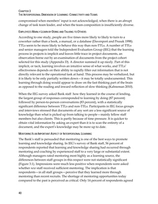 CHAPTER 3
THE INTERPERSONAL DIMENSION OF LEARNING: CONNECTIVITY AND TEAMS
40
compromised when members’ input is not acknowledged, when there is an abrupt
change of task team leader, and when the team composition is insufficiently diverse.
EMPLOYEES MAINLY LEARN BY DOING AND TALKING TO OTHERS
According to one study, people are five times more likely to likely to turn to a
coworker rather than a book, a manual, or a database (Davenport and Prusak 1998).
TTLs seem to be more likely to behave this way than non-TTLs. A number of TTLs
and senior managers told the Independent Evaluation Group (IEG) that the learning
process in projects is implicit and leaves little trace in project documents, an
observation borne out by an examination of documents from the project cohort
selected for this study (Appendix D). A director summed it up nicely. Part of this
implicit, or tacit, learning involves an intuitive sense of what works, and TTLs’
effectiveness depends on their ability to rapidly filter out information that is not
directly relevant to the operational task at hand. This process may be verbalized, but
it is likely to be only partially written down—it may be totally undocumented. This
learning through doing would appear to draw on the fast thinking part of the brain
as opposed to the reading and inward reflection of slow thinking (Kahneman 2010).
When the IEG survey asked Bank staff how they learned in the course of lending,
the largest group of responses corresponded to learning by doing (87 percent)
followed by person-to-person conversations (83 percent), with a statistically
significant difference between TTLs and non-TTLs. Participants in IEG focus groups
and interviews stressed that documents of any sort are a less significant source of
knowledge than what is picked up from talking to people—mainly fellow staff
members but also clients. This is partly because of time pressure. It is quicker to
obtain vital information by asking an expert than it is to scan the entirety of a
document, and the expert’s knowledge may be more up to date.
MENTORING IS AN IMPORTANT ASPECT OF INTERPERSONAL LEARNING
The Bank’s staff is persuaded that mentoring is one of the best ways to promote
learning and knowledge sharing. In IEG’s survey of Bank staff, 56 percent of
respondents reported that learning and knowledge sharing had occurred through
mentoring and coaching by experienced staff to a very large or substantial extent.
Although managers rated mentoring most highly as a learning source, the
differences between staff groups in this respect were not statistically significant
(Figure 3.1). Impressions were much less positive when respondents were asked
whether new staff received sufficient mentoring. The implication is that
respondents—in all staff groups—perceive that they learned more through
mentoring than recent recruits. The shortage of mentoring opportunities today
compared to the past is perceived as critical. Only 14 percent of respondents agreed
 