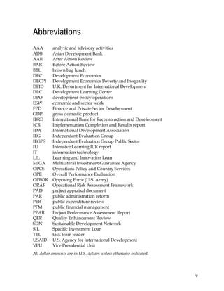v
Abbreviations
AAA analytic and advisory activities
ADB Asian Development Bank
AAR After Action Review
BAR Before Action Review
BBL brown bag lunch
DEC Development Economics
DECPI Development Economics Poverty and Inequality
DFID U.K. Department for International Development
DLC Development Learning Center
DPO development policy operations
ESW economic and sector work
FPD Finance and Private Sector Development
GDP gross domestic product
IBRD International Bank for Reconstruction and Development
ICR Implementation Completion and Results report
IDA International Development Association
IEG Independent Evaluation Group
IEGPS Independent Evaluation Group Public Sector
ILI Intensive Learning ICR report
IT information technology
LIL Learning and Innovation Loan
MIGA Multilateral Investment Guarantee Agency
OPCS Operations Policy and Country Services
OPE Overall Performance Evaluation
OPFOR Opposing Force (U.S. Army)
ORAF Operational Risk Assessment Framework
PAD project appraisal document
PAR public administration reform
PER public expenditure review
PFM public financial management
PPAR Project Performance Assessment Report
QER Quality Enhancement Review
SDN Sustainable Development Network
SIL Specific Investment Loan
TTL task team leader
USAID U.S. Agency for International Development
VPU Vice Presidential Unit
All dollar amounts are in U.S. dollars unless otherwise indicated.
 