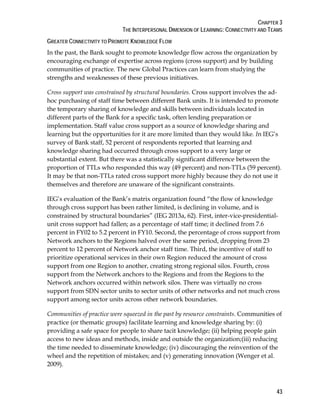 CHAPTER 3
THE INTERPERSONAL DIMENSION OF LEARNING: CONNECTIVITY AND TEAMS
43
GREATER CONNECTIVITY TO PROMOTE KNOWLEDGE FLOW
In the past, the Bank sought to promote knowledge flow across the organization by
encouraging exchange of expertise across regions (cross support) and by building
communities of practice. The new Global Practices can learn from studying the
strengths and weaknesses of these previous initiatives.
Cross support was constrained by structural boundaries. Cross support involves the ad-
hoc purchasing of staff time between different Bank units. It is intended to promote
the temporary sharing of knowledge and skills between individuals located in
different parts of the Bank for a specific task, often lending preparation or
implementation. Staff value cross support as a source of knowledge sharing and
learning but the opportunities for it are more limited than they would like. In IEG’s
survey of Bank staff, 52 percent of respondents reported that learning and
knowledge sharing had occurred through cross support to a very large or
substantial extent. But there was a statistically significant difference between the
proportion of TTLs who responded this way (49 percent) and non-TTLs (59 percent).
It may be that non-TTLs rated cross support more highly because they do not use it
themselves and therefore are unaware of the significant constraints.
IEG’s evaluation of the Bank’s matrix organization found “the flow of knowledge
through cross support has been rather limited, is declining in volume, and is
constrained by structural boundaries” (IEG 2013a, 62). First, inter-vice-presidential-
unit cross support had fallen; as a percentage of staff time; it declined from 7.6
percent in FY02 to 5.2 percent in FY10. Second, the percentage of cross support from
Network anchors to the Regions halved over the same period, dropping from 23
percent to 12 percent of Network anchor staff time. Third, the incentive of staff to
prioritize operational services in their own Region reduced the amount of cross
support from one Region to another, creating strong regional silos. Fourth, cross
support from the Network anchors to the Regions and from the Regions to the
Network anchors occurred within network silos. There was virtually no cross
support from SDN sector units to sector units of other networks and not much cross
support among sector units across other network boundaries.
Communities of practice were squeezed in the past by resource constraints. Communities of
practice (or thematic groups) facilitate learning and knowledge sharing by: (i)
providing a safe space for people to share tacit knowledge; (ii) helping people gain
access to new ideas and methods, inside and outside the organization;(iii) reducing
the time needed to disseminate knowledge; (iv) discouraging the reinvention of the
wheel and the repetition of mistakes; and (v) generating innovation (Wenger et al.
2009).
 