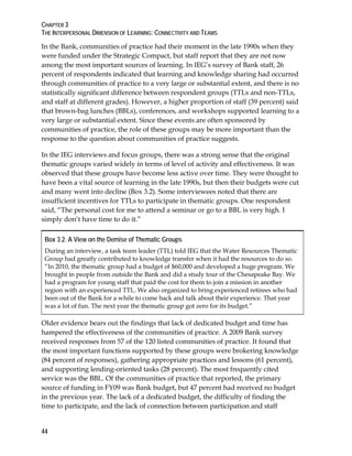 CHAPTER 3
THE INTERPERSONAL DIMENSION OF LEARNING: CONNECTIVITY AND TEAMS
44
In the Bank, communities of practice had their moment in the late 1990s when they
were funded under the Strategic Compact, but staff report that they are not now
among the most important sources of learning. In IEG’s survey of Bank staff, 26
percent of respondents indicated that learning and knowledge sharing had occurred
through communities of practice to a very large or substantial extent, and there is no
statistically significant difference between respondent groups (TTLs and non-TTLs,
and staff at different grades). However, a higher proportion of staff (39 percent) said
that brown-bag lunches (BBLs), conferences, and workshops supported learning to a
very large or substantial extent. Since these events are often sponsored by
communities of practice, the role of these groups may be more important than the
response to the question about communities of practice suggests.
In the IEG interviews and focus groups, there was a strong sense that the original
thematic groups varied widely in terms of level of activity and effectiveness. It was
observed that these groups have become less active over time. They were thought to
have been a vital source of learning in the late 1990s, but then their budgets were cut
and many went into decline (Box 3.2). Some interviewees noted that there are
insufficient incentives for TTLs to participate in thematic groups. One respondent
said, “The personal cost for me to attend a seminar or go to a BBL is very high. I
simply don’t have time to do it.”
Box 3.2. A View on the Demise of Thematic Groups
During an interview, a task team leader (TTL) told IEG that the Water Resources Thematic
Group had greatly contributed to knowledge transfer when it had the resources to do so.
“In 2010, the thematic group had a budget of $60,000 and developed a huge program. We
brought in people from outside the Bank and did a study tour of the Chesapeake Bay. We
had a program for young staff that paid the cost for them to join a mission in another
region with an experienced TTL. We also organized to bring experienced retirees who had
been out of the Bank for a while to come back and talk about their experience. That year
was a lot of fun. The next year the thematic group got zero for its budget.”
Older evidence bears out the findings that lack of dedicated budget and time has
hampered the effectiveness of the communities of practice. A 2009 Bank survey
received responses from 57 of the 120 listed communities of practice. It found that
the most important functions supported by these groups were brokering knowledge
(84 percent of responses), gathering appropriate practices and lessons (61 percent),
and supporting lending-oriented tasks (28 percent). The most frequently cited
service was the BBL. Of the communities of practice that reported, the primary
source of funding in FY09 was Bank budget, but 47 percent had received no budget
in the previous year. The lack of a dedicated budget, the difficulty of finding the
time to participate, and the lack of connection between participation and staff
 
