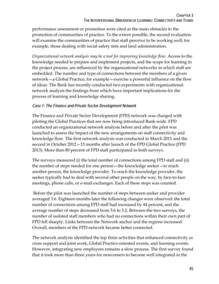 CHAPTER 3
THE INTERPERSONAL DIMENSION OF LEARNING: CONNECTIVITY AND TEAMS
45
performance assessment or promotion were cited as the main obstacles to the
promotion of communities of practice. To the extent possible, the second evaluation
will examine the communities of practice that staff perceive to be working well; for
example, those dealing with social safety nets and land administration.
Organizational network analysis may be a tool for improving knowledge flow. Access to the
knowledge needed to prepare and implement projects, and the scope for learning in
the project process, are influenced by the organizational networks in which staff are
embedded. The number and type of connections between the members of a given
network—a Global Practice, for example—exercise a powerful influence on the flow
of ideas. The Bank has recently conducted two experiments with organizational
network analysis the findings from which have important implications for the
process of learning and knowledge sharing.
Case 1: The Finance and Private Sector Development Network
The Finance and Private Sector Development (FPD) network was charged with
piloting the Global Practices that are now being introduced Bank-wide. FPD
conducted an organizational network analysis before and after the pilot was
launched to assess the impact of the new arrangements on staff connectivity and
knowledge flow. The first network analysis was conducted in March 2011 and the
second in October 2012—15 months after launch of the FPD Global Practice (FPD
2013). More than 80 percent of FPD staff participated in both surveys.
The surveys measured (i) the total number of connections among FPD staff and (ii)
the number of steps needed for one person—the knowledge seeker—to reach
another person, the knowledge provider. To reach the knowledge provider, the
seeker typically had to deal with several other people on the way, by face-to-face
meetings, phone calls, or e-mail exchanges. Each of these steps was counted.
Before the pilot was launched the number of steps between seeker and provider
averaged 3.6. Eighteen months later the following changes were observed: the total
number of connections among FPD staff had increased by 44 percent, and the
average number of steps decreased from 3.6 to 3.2. Between the two surveys, the
number of isolated staff members who had no connections within their own part of
FPD fell sharply. Links between the Network anchor and the regions increased.
Overall, members of the FPD network became better connected.
The network analysis identified the top three activities that enhanced connectivity as
cross support and joint work, Global Practice-oriented events, and learning events.
However, integrating new employees remains a slow process. The first survey found
that it took more than three years for newcomers to become well integrated in the
 