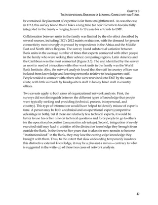 CHAPTER 3
THE INTERPERSONAL DIMENSION OF LEARNING: CONNECTIVITY AND TEAMS
47
be contained. Replacement of expertise is far from straightforward. As was the case
in FPD, this survey found that it takes a long time for new recruits to become fully
integrated in the family—ranging from 6 to 10 years for entrants to EMF.
Collaboration between units in the family was limited by the silo effect described by
several sources, including IEG’s 2012 matrix evaluation, with the demand for greater
connectivity most strongly expressed by respondents in the Africa and the Middle
East and North Africa Regions. The survey found substantial variation between
Bank units in the average number of times that experts connected with other people
in the family who were seeking their advice: comparing regions, Latin America and
the Caribbean was the most connected (Figure 3.3). The unit identified by the survey
as most in need of interaction with other work units in the family was the World
Bank Institute. Also, the network analysis found that the staff in country offices was
isolated from knowledge and learning networks relative to headquarters staff.
People tended to connect with others who were recruited into EMF by the same
route, with little outreach by headquarters staff to locally hired staff in country
offices.
Two caveats apply to both cases of organizational network analysis. First, the
surveys did not distinguish between the different types of knowledge that people
were typically seeking and providing (technical, process, interpersonal, and
country). This type of information would have helped to identify misuse of expert’s
time. A person may be both a technical and an operational expert (competitive
advantage in both), but if there are relatively few technical experts, it would be
better to use his or her time on technical questions and force people to go to others
for the operational expertise (comparative advantage). Second, integration of newly
recruited staff may lead to attrition of the distinctive knowledge they brought from
outside the Bank. In the three to five years that it takes for new recruits to become
“institutionalized” in the Bank, they may lose the cutting-edge knowledge they
brought with them. Thus, to the extent that slow onboarding temporarily insulates
this distinctive external knowledge, it may be a plus not a minus—contrary to what
is suggested in the write-up of these two cases of network analysis.
 