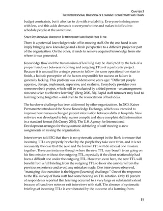 CHAPTER 3
THE INTERPERSONAL DIMENSION OF LEARNING: CONNECTIVITY AND TEAMS
51
budget constraints, but it also has to do with availability. Everyone is doing more
with less, and this adds demands to everyone’s time and makes it difficult to
schedule people at the same time.
STAFF ROTATION MAY UNDERCUT TEAM INTEGRITY AND KNOWLEDGE FLOW
There is a potential knowledge trade-off in moving staff. On the one hand it can
imply bringing new knowledge and a fresh perspective to a different project or part
of the organization. On the other, it tends to remove acquired knowledge from site
where it was generated.
Knowledge flow and the transmission of learning may be disrupted by the lack of a
proper handover between incoming and outgoing TTLs of a particular project.
Because it is unusual for a single person to follow the same operation from start to
finish, a holistic perception of the factors responsible for success or failure is
generally lacking. This problem was evident some years ago: “Different people
appraise, design, implement, supervise, and evaluate. Everybody presides over
someone else’s project, which will be evaluated by a third person—an arrangement
not conducive to effective learning” (Berg 2000, 38). Rapid staff turnover may lead to
learning being forgotten—and even to the resuscitation of bad ideas.
The handover challenge has been addressed by other organizations. In 2003, Kaiser
Permanente introduced the Nurse Knowledge Exchange, which was intended to
improve how nurses exchanged patient information between shifts at hospitals. New
software was developed to help nurses compile and share complete shift information
in a standard format (McCreary 2010). The U.S. Agency for International
Development arranges for the systematic debriefing of staff moving to new
assignments or leaving the organization.
Interviewees told IEG that there is no systematic attempt in the Bank to ensure that
incoming TTLs are properly briefed by the people they take over from, and it is not
necessarily the case that the new and the former TTL will do at least one mission
together. There are instances though where the new TTL may benefit from going on
his first mission without the outgoing TTL, especially if the client relationship had
been a difficult one under the outgoing TTL. However, even here, the new TTL will
benefit from a full briefing from the outgoing TTL so he or she can learn from the
previous experience and avoid any mistakes made. One interviewee observed,
“managing this transition is the biggest [learning] challenge.” One of the responses
to the IEG survey of Bank staff had some bearing on TTL rotation. Only 15 percent
of respondents reported that learning occurred to a very large or substantial extent
because of handover notes or exit interviews with staff. The absence of systematic
briefings of incoming TTLs is corroborated by the outcome of a learning-from-
 