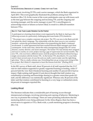 CHAPTER 3
THE INTERPERSONAL DIMENSION OF LEARNING: CONNECTIVITY AND TEAMS
52
failure event, involving 23 TTLs and a sector manager, which the Bank organized in
April 2013. This event graphically illustrated the problems arising from TTL
handover (Box 3.3). In the course of the event, participants came up with issues such
as the time gap between the outgoing and incoming TTL and the outgoing and
incoming manager, and the sector manager or past TTL’s unwillingness to
acknowledge issues or failures as factors likely to result in a difficult transition
between TTLs.
Box 3.3. Task Team Leader Rotation Can Be Painful
A participant at a learning-from-failure event organized by the Bank in April gave the
following account of a particularly challenging task team leader (TTL) handover:
“The project was a complex corporate risk project. The TTL was new to the Bank and did
not speak the client’s language. The relationship with the client was at a very sensitive
moment—actions the government had taken were jeopardizing the Bank’s continued
involvement. A verbal agreement had been reached between Bank managers and client
counterparts. At the same time, almost the entire management changed (the VP, sector
director, country director, and sector manager). The former TTL had already been assigned
and was in country on a new project, leaving a gap of supervision for several months. The
new TTL, who was from a different sector, took the project to the Board without having a
single conversation with the former TTL. As the former TTL described it, ‘It’s your baby
and it’s been several years of your life and you really want to make sure the right thing
gets done.’ This is a really extreme case. Everything that can go wrong went wrong in this
one project. But I think it’s important to learn the lessons from this” (Darling 2013).
In the IEG survey of Bank staff, about 30 percent of all staff reported that the 3-5-7
rule for staff rotation supported or greatly supported learning in lending, while 17
percent held the view that it hindered learning and another 21 percent felt it had no
impact. High-ranking staff (grade GI and above) thought that staff rotation was
contributing to learning and knowledge sharing to a greater extent than grade GG
staff, and the difference was statistically significant. Whereas only 28 percent of the
latter said that rotation contributed to learning to a very large or substantial extent,
64 percent of managers reported this.
Looking Ahead
The literature indicates that a considerable part of learning occurs through
interpersonal exchanges, involving mirroring and copying of behavior. Mentoring is
one way to promote this exchange. There are some promising indications that the
mentoring deficit is now being addressed. In the Africa Region, there has been a
recent move to appoint co-TTLs. Bank-wide, a youth mentoring program is booming
(Box 3.4).
 