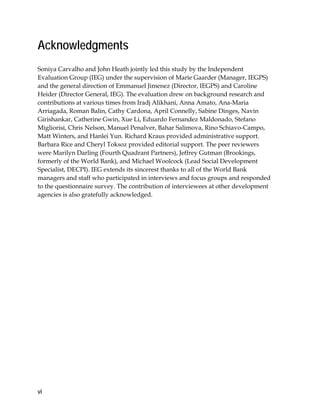 vi
Acknowledgments
Soniya Carvalho and John Heath jointly led this study by the Independent
Evaluation Group (IEG) under the supervision of Marie Gaarder (Manager, IEGPS)
and the general direction of Emmanuel Jimenez (Director, IEGPS) and Caroline
Heider (Director General, IEG). The evaluation drew on background research and
contributions at various times from Iradj Alikhani, Anna Amato, Ana-Maria
Arriagada, Roman Balin, Cathy Cardona, April Connelly, Sabine Dinges, Navin
Girishankar, Catherine Gwin, Xue Li, Eduardo Fernandez Maldonado, Stefano
Migliorisi, Chris Nelson, Manuel Penalver, Bahar Salimova, Rino Schiavo-Campo,
Matt Winters, and Hanlei Yun. Richard Kraus provided administrative support.
Barbara Rice and Cheryl Toksoz provided editorial support. The peer reviewers
were Marilyn Darling (Fourth Quadrant Partners), Jeffrey Gutman (Brookings,
formerly of the World Bank), and Michael Woolcock (Lead Social Development
Specialist, DECPI). IEG extends its sincerest thanks to all of the World Bank
managers and staff who participated in interviews and focus groups and responded
to the questionnaire survey. The contribution of interviewees at other development
agencies is also gratefully acknowledged.
 