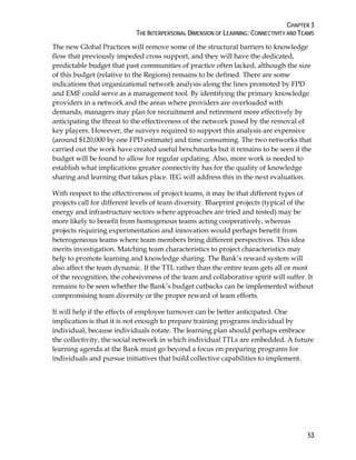 CHAPTER 3
THE INTERPERSONAL DIMENSION OF LEARNING: CONNECTIVITY AND TEAMS
53
The new Global Practices will remove some of the structural barriers to knowledge
flow that previously impeded cross support, and they will have the dedicated,
predictable budget that past communities of practice often lacked, although the size
of this budget (relative to the Regions) remains to be defined. There are some
indications that organizational network analysis along the lines promoted by FPD
and EMF could serve as a management tool. By identifying the primary knowledge
providers in a network and the areas where providers are overloaded with
demands, managers may plan for recruitment and retirement more effectively by
anticipating the threat to the effectiveness of the network posed by the removal of
key players. However, the surveys required to support this analysis are expensive
(around $120,000 by one FPD estimate) and time consuming. The two networks that
carried out the work have created useful benchmarks but it remains to be seen if the
budget will be found to allow for regular updating. Also, more work is needed to
establish what implications greater connectivity has for the quality of knowledge
sharing and learning that takes place. IEG will address this in the next evaluation.
With respect to the effectiveness of project teams, it may be that different types of
projects call for different levels of team diversity. Blueprint projects (typical of the
energy and infrastructure sectors where approaches are tried and tested) may be
more likely to benefit from homogenous teams acting cooperatively, whereas
projects requiring experimentation and innovation would perhaps benefit from
heterogeneous teams where team members bring different perspectives. This idea
merits investigation. Matching team characteristics to project characteristics may
help to promote learning and knowledge sharing. The Bank’s reward system will
also affect the team dynamic. If the TTL rather than the entire team gets all or most
of the recognition, the cohesiveness of the team and collaborative spirit will suffer. It
remains to be seen whether the Bank’s budget cutbacks can be implemented without
compromising team diversity or the proper reward of team efforts.
It will help if the effects of employee turnover can be better anticipated. One
implication is that it is not enough to prepare training programs individual by
individual, because individuals rotate. The learning plan should perhaps embrace
the collectivity, the social network in which individual TTLs are embedded. A future
learning agenda at the Bank must go beyond a focus on preparing programs for
individuals and pursue initiatives that build collective capabilities to implement.
 