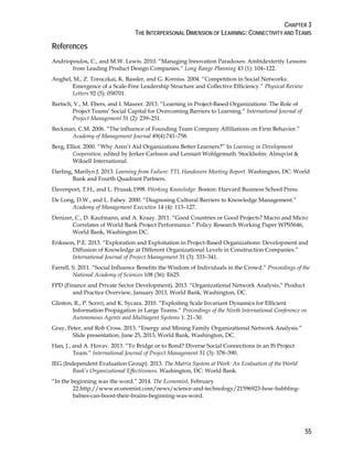 CHAPTER 3
THE INTERPERSONAL DIMENSION OF LEARNING: CONNECTIVITY AND TEAMS
55
References
Andriopoulos, C., and M.W. Lewis. 2010. “Managing Innovation Paradoxes: Ambidexterity Lessons
from Leading Product Design Companies.” Long Range Planning 43 (1): 104–122.
Anghel, M., Z. Toroczkai, K. Bassler, and G. Korniss. 2004. “Competition in Social Networks:
Emergence of a Scale-Free Leadership Structure and Collective Efficiency.” Physical Review
Letters 92 (5): 058701.
Bartsch, V., M. Ebers, and I. Maurer. 2013. “Learning in Project-Based Organizations: The Role of
Project Teams’ Social Capital for Overcoming Barriers to Learning.” International Journal of
Project Management 31 (2): 239–251.
Beckman, C.M. 2006. “The influence of Founding Team Company Affiliations on Firm Behavior.”
Academy of Management Journal 49(4):741–758.
Berg, Elliot. 2000. “Why Aren’t Aid Organizations Better Learners?” In Learning in Development
Cooperation, edited by Jerker Carlsson and Lennart Wohlgemuth. Stockholm: Almqvist &
Wiksell International.
Darling, Marilyn J. 2013. Learning from Failure: TTL Handovers Meeting Report. Washington, DC: World
Bank and Fourth Quadrant Partners.
Davenport, T.H., and L. Prusak.1998. Working Knowledge. Boston: Harvard Business School Press.
De Long, D.W., and L. Fahey. 2000. “Diagnosing Cultural Barriers to Knowledge Management.”
Academy of Management Executive 14 (4): 113–127.
Denizer, C., D. Kaufmann, and A. Kraay. 2011. “Good Countries or Good Projects? Macro and Micro
Correlates of World Bank Project Performance.” Policy Research Working Paper WPS5646,
World Bank, Washington DC.
Eriksson, P.E. 2013. “Exploration and Exploitation in Project-Based Organizations: Development and
Diffusion of Knowledge at Different Organizational Levels in Construction Companies.”
International Journal of Project Management 31 (3): 333–341.
Farrell, S. 2011. “Social Influence Benefits the Wisdom of Individuals in the Crowd.” Proceedings of the
National Academy of Sciences 108 (36): E625.
FPD (Finance and Private Sector Development). 2013. “Organizational Network Analysis,” Product
and Practice Overview, January 2013, World Bank, Washington, DC.
Glinton, R., P. Scerri, and K. Sycara. 2010. “Exploiting Scale Invariant Dynamics for Efficient
Information Propagation in Large Teams.” Proceedings of the Ninth International Conference on
Autonomous Agents and Multiagent Systems 1: 21–30.
Gray, Peter, and Rob Cross. 2013. “Energy and Mining Family Organizational Network Analysis.”
Slide presentation, June 25, 2013, World Bank, Washington, DC.
Han, J., and A. Hovav. 2013. “To Bridge or to Bond? Diverse Social Connections in an IS Project
Team.” International Journal of Project Management 31 (3): 378–390.
IEG (Independent Evaluation Group). 2013. The Matrix System at Work: An Evaluation of the World
Bank’s Organizational Effectiveness. Washington, DC: World Bank.
“In the beginning was the word.” 2014. The Economist, February
22.http://www.economist.com/news/science-and-technology/21596923-how-babbling-
babies-can-boost-their-brains-beginning-was-word.
 