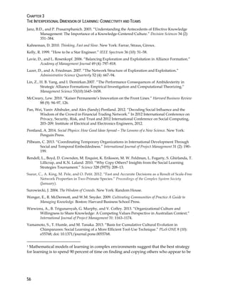 CHAPTER 3
THE INTERPERSONAL DIMENSION OF LEARNING: CONNECTIVITY AND TEAMS
56
Janz, B.D., and P. Prasarnphanich. 2003. “Understanding the Antecedents of Effective Knowledge
Management: The Importance of a Knowledge-Centered Culture.” Decision Sciences 34 (2):
351–384.
Kahneman, D. 2010. Thinking, Fast and Slow. New York: Farrar, Straus, Giroux.
Kelly, R. 1999. “How to be a Star Engineer.” IEEE Spectrum 36 (10): 51–58.
Lavie, D., and L. Rosenkopf. 2006. “Balancing Exploration and Exploitation in Alliance Formation.”
Academy of Management Journal 49 (4): 797–818.
Lazer, D., and A. Friedman. 2007. “The Network Structure of Exploration and Exploitation.”
Administrative Science Quarterly 52 (4): 667–94.
Lin, Z., H. B. Yang, and I. Demirkan.2007. “The Performance Consequences of Ambidexterity in
Strategic Alliance Formations: Empirical Investigation and Computational Theorizing.”
Management Science 53(10):1645–1658.
McCreary, Lew. 2010. “Kaiser Permanente’s Innovation on the Front Lines.” Harvard Business Review
88 (9): 94–97, 126.
Pan, Wei, Yaniv Altshuler, and Alex (Sandy) Pentland. 2012. “Decoding Social Influence and the
Wisdom of the Crowd in Financial Trading Network.” In 2012 International Conference on
Privacy, Security, Risk, and Trust and 2012 International Conference on Social Computing,
203–209. Institute of Electrical and Electronics Engineers, 2012.
Pentland, A. 2014. Social Physics: How Good Ideas Spread—The Lessons of a New Science. New York:
Penguin Press.
Pilbeam, C. 2013. “Coordinating Temporary Organizations in International Development Through
Social and Temporal Embeddedness.” International Journal of Project Management 31 (2): 190–
199.
Rendell, L., Boyd, D. Cownden, M. Enquist, K. Eriksson, M. W. Feldman, L. Fogarty, S. Ghirlanda, T.
Lillicrap, and K.N. Laland. 2010. “Why Copy Others? Insights from the Social Learning
Strategies Tournament.” Science 328 (5975): 208–13.
Sueur, C., A. King, M. Pele, and O. Petit. 2012. “Fast and Accurate Decisions as a Result of Scale-Free
Network Properties in Two Primate Species.” Proceedings of the Complex System Society
(January).
Surowiecki, J. 2004. The Wisdom of Crowds. New York: Random House.
Wenger, E., R. McDermott, and W.M. Snyder. 2009. Cultivating Communities of Practice A Guide to
Managing Knowledge. Boston: Harvard Business School Press.
Wiewiora, A., B. Trigunarsyah, G. Murphy, and V. Coffey. 2013. “Organizational Culture and
Willingness to Share Knowledge: A Competing Values Perspective in Australian Context.”
International Journal of Project Management 31: 1163–1174.
Yamamoto, S., T. Humle, and M. Tanaka. 2013. “Basis for Cumulative Cultural Evolution in
Chimpanzees: Social Learning of a More Efficient Tool-Use Technique.” PLoS ONE 8 (10):
e55768; doi: 10.1371/journal.pone.0055768.
1 Mathematical models of learning in complex environments suggest that the best strategy
for learning is to spend 90 percent of time on finding and copying others who appear to be
 