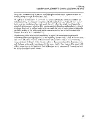 CHAPTER 3
THE INTERPERSONAL DIMENSION OF LEARNING: CONNECTIVITY AND TEAMS
57
doing well. The remaining 10 percent should be spent on individual experimentation and
thinking things through (Rendell et al. 2010).
2 A high level of interactions in a network is a necessary but not a sufficient condition for
realizing learning potential; diversity is essential. Social network experiments have shown
that a herd-like mentality, when individuals slavishly follow the single most frequently
voiced idea, is counterproductive. This was demonstrated in a financial market experiment
involving data from 10 million trades, which showed that returns on investment followed a
parabola, peaking at the midpoint where traders were neither too isolated nor too herd-
oriented (Pan et al. 2012; Pentland 2014).
3 The learning effect of increased connectivity in organizations mirrors the growth of
connections in the developing brain (“In the beginning was the word” 2014).Babies are born
with about 100 billion neurons, and connections between these form at an exponentially
rising rate in the first years of life. It is the pattern of these connections that determines how
well the brain works and what it learns. By the time a child is three there will be about 1,000
trillion connections in his brain, and that child’s experiences continuously determine which
are strengthened and which pruned.
 