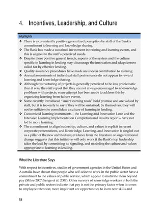 58
4. Incentives, Leadership, and Culture
Highlights
 There is a consistently positive generalized perception by staff of the Bank’s
commitment to learning and knowledge sharing.
 The Bank has made a sustained investment in training and learning events, and
this is aligned to the staff’s perceived needs.
 Despite these positive general trends, aspects of the system and the culture
specific to learning in lending may discourage the innovation and adaptiveness
called for by effective lending.
 Quality assurance procedures have made an uneven contribution to learning.
 Annual assessments of individual staff performance do not appear to reward
learning and knowledge sharing.
 Although restructuring of projects is generally perceived to be less problematic
than it was, the staff report that they are not always encouraged to acknowledge
problems with projects; some attempt has been made to address this by
organizing learning-from-failure events.
 Some recently introduced “smart learning tools” hold promise and are valued by
staff, but it is too early to say if they will be sustained; by themselves, they will
not be sufficient to consolidate a culture of learning in lending.
 Customized learning instruments—the Learning and Innovation Loan and the
Intensive Learning Implementation Completion and Results report—have not
led to more learning.
 The commitment to align leadership, culture, and values is explicit in recent
corporate presentations, and Knowledge, Learning, and Innovation is singled out
as a pillar of the new architecture; evidence from the literature on organizational
change suggests that this initiative will only work if the Bank’s top leadership
takes the lead by committing to, signaling, and modeling the culture and values
appropriate to learning in lending.
What the Literature Says
With respect to incentives, studies of government agencies in the United States and
Australia have shown that people who self-select to work in the public sector have a
commitment to the values of public service, which appear to motivate them beyond
pay (Milne 2007; Senge et al. 2007). Other surveys of knowledge workers in both the
private and public sectors indicate that pay is not the primary factor when it comes
to employee retention; more important are opportunities to learn new skills and
 