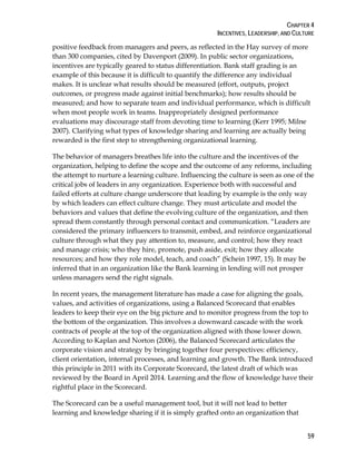 CHAPTER 4
INCENTIVES, LEADERSHIP, AND CULTURE
59
positive feedback from managers and peers, as reflected in the Hay survey of more
than 300 companies, cited by Davenport (2009). In public sector organizations,
incentives are typically geared to status differentiation. Bank staff grading is an
example of this because it is difficult to quantify the difference any individual
makes. It is unclear what results should be measured (effort, outputs, project
outcomes, or progress made against initial benchmarks); how results should be
measured; and how to separate team and individual performance, which is difficult
when most people work in teams. Inappropriately designed performance
evaluations may discourage staff from devoting time to learning (Kerr 1995; Milne
2007). Clarifying what types of knowledge sharing and learning are actually being
rewarded is the first step to strengthening organizational learning.
The behavior of managers breathes life into the culture and the incentives of the
organization, helping to define the scope and the outcome of any reforms, including
the attempt to nurture a learning culture. Influencing the culture is seen as one of the
critical jobs of leaders in any organization. Experience both with successful and
failed efforts at culture change underscore that leading by example is the only way
by which leaders can effect culture change. They must articulate and model the
behaviors and values that define the evolving culture of the organization, and then
spread them constantly through personal contact and communication. “Leaders are
considered the primary influencers to transmit, embed, and reinforce organizational
culture through what they pay attention to, measure, and control; how they react
and manage crisis; who they hire, promote, push aside, exit; how they allocate
resources; and how they role model, teach, and coach” (Schein 1997, 15). It may be
inferred that in an organization like the Bank learning in lending will not prosper
unless managers send the right signals.
In recent years, the management literature has made a case for aligning the goals,
values, and activities of organizations, using a Balanced Scorecard that enables
leaders to keep their eye on the big picture and to monitor progress from the top to
the bottom of the organization. This involves a downward cascade with the work
contracts of people at the top of the organization aligned with those lower down.
According to Kaplan and Norton (2006), the Balanced Scorecard articulates the
corporate vision and strategy by bringing together four perspectives: efficiency,
client orientation, internal processes, and learning and growth. The Bank introduced
this principle in 2011 with its Corporate Scorecard, the latest draft of which was
reviewed by the Board in April 2014. Learning and the flow of knowledge have their
rightful place in the Scorecard.
The Scorecard can be a useful management tool, but it will not lead to better
learning and knowledge sharing if it is simply grafted onto an organization that
 