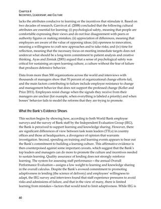 CHAPTER 4
INCENTIVES, LEADERSHIP, AND CULTURE
60
lacks the attributes conducive to learning or the incentives that stimulate it. Based on
two decades of research, Garvin et al. (2008) concluded that the following cultural
attributes are essential for learning: (i) psychological safety, meaning that people are
comfortable expressing their views and do not fear disagreement with peers or
authority figures or making mistakes; (ii) appreciation of differences, meaning that
employees are aware of the value of opposing ideas; (iii) openness to innovation,
meaning a willingness to craft new approaches and to take risks; and (iv) time for
reflection, meaning that the necessary focus on meeting immediate targets does not
undercut what should be a long-term commitment to patient analysis and creative
thinking. Ayas and Zeniuk (2001) argued that a sense of psychological safety was
critical for sustaining an open learning culture, a culture without the fear of failure
that produces defensive behavior.
Data from more than 500 organizations across the world and interviews with
thousands of managers show that 70 percent of organizational change efforts fail,
and the main factors contributing to failure include employee resistance to change
and management behavior that does not support the professed change (Keller and
Price 2011). Employees resist change when the signals they receive from their
managers are unclear (for example, when everything is labeled a priority) and when
bosses’ behavior fails to model the reforms that they are trying to promote.
What the Bank’s Evidence Shows
This section begins by showing how, according to both World Bank employee
surveys and the survey of Bank staff by the Independent Evaluation Group (IEG),
the Bank is perceived to support learning and knowledge sharing. However, there
are significant differences of view between task team leaders (TTLs) in country
offices and those at headquarters, a divergence of opinion that warrants
investigation. Second, spending on training and learning events appears to bear out
the Bank’s commitment to building a learning culture. This affirmative evidence is
then counterpoised against some important caveats, which suggest that the Bank’s
top leaders and managers can do more to promote the culture and incentives needed
to sustain learning. Quality assurance of lending does not strongly reinforce
learning. The system for assessing staff performance—the annual Overall
Performance Evaluation—assigns a low weight to learning and knowledge sharing
in the overall calculus. Despite the Bank’s avowed commitment to promoting
adaptiveness in lending (the science of delivery) and employees’ willingness to
adapt, the IEG survey and interviews found that staff experience pressures to avoid
risks and admissions of failure, and that in the view of many, there is limited
learning from mistakes—factors that would tend to limit adaptiveness. While IEG is
 