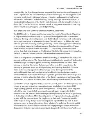 CHAPTER 4
INCENTIVES, LEADERSHIP, AND CULTURE
61
mandated by the Board to perform an accountability function, the staff interviewed
by IEG reports that the accountability focus has discouraged the development of an
open and nondefensive dialogue between evaluators and operational staff about
what works and doesn’t work in lending. Finally, although it is a critical aspect of
monitoring the alignment of the Bank’s stated mission with the actual work that is
done, the Corporate Scorecard remains a work in progress with respect to tracking
improvements in learning and knowledge sharing.
BANK IS PERCEIVED TO BE COMMITTED TO LEARNING AND KNOWLEDGE SHARING
The 2013 Employee Engagement Survey found that for the World Bank, 50 percent
of respondents replied favorably to a question about opportunities to learn new
skills and develop talents; 60 percent said that the Bank performed well on learning
opportunities relative to other organizations. Yet with respect to TTLs—the most
relevant group for assessing learning in lending—there were significant differences
between those located at headquarters and those based in country offices (Figure
4.1). On these, and several other measures, TTLs in country offices were more
upbeat than their counterparts in Washington, DC. Why this should be so is unclear.
IEG will probe the reasons for these differences in the next evaluation.
There is an important caveat to this optimistic reading of where the Bank stands on
learning and knowledge. The Bank staff surveys did not refer specifically to learning
and knowledge sharing as applied to lending. When questions are asked about
learning in lending the picture that emerges is less rosy. IEG suggests that the
framing of questions about knowledge sharing and learning is critical. Given its
status as the leading repository of knowledge about development and the
undeniable pride that staff manifest about working for the institution—another
consistent theme from corporate surveys—general questions about knowledge and
learning probably reflect the halo effect of the Bank’s reputation, which is possibly
accentuated by a certain fuzziness about what learning actually entails for the Bank.
Despite this caveat, responses to IEG’s survey—which, unlike the Bank surveys, was
geared to learning in lending—were distributed similarly to those in the 2013
Employee Engagement Survey (even though the IEG survey had a lower response
rate). Fifty-nine percent of all respondents strongly agree or agreed with the
statement that the Bank is committed to promoting learning and knowledge sharing
in its lending operations. More than 70 percent of respondents strongly agreed or
agreed with the statement that the employees in their unit “constantly consider
better ways of doing things.” Sixty-seven percent reported that the staff in their
units was eager to share information about what works and what does not, and 64
percent reported that colleagues in their units engaged in productive debates and
discussions. Sixty-five percent of respondents disagreed with the notion “unless an
 
