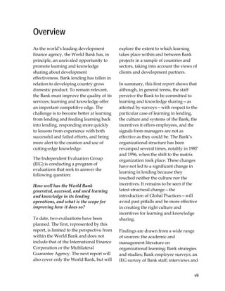 vii
Overview
As the world’s leading development
finance agency, the World Bank has, in
principle, an unrivaled opportunity to
promote learning and knowledge
sharing about development
effectiveness. Bank lending has fallen in
relation to developing country gross
domestic product. To remain relevant,
the Bank must improve the quality of its
services; learning and knowledge offer
an important competitive edge. The
challenge is to become better at learning
from lending and feeding learning back
into lending, responding more quickly
to lessons from experience with both
successful and failed efforts, and being
more alert to the creation and use of
cutting-edge knowledge.
The Independent Evaluation Group
(IEG) is conducting a program of
evaluations that seek to answer the
following question:
How well has the World Bank
generated, accessed, and used learning
and knowledge in its lending
operations, and what is the scope for
improving how it does so?
To date, two evaluations have been
planned. The first, represented by this
report, is limited to the perspective from
within the World Bank and does not
include that of the International Finance
Corporation or the Multilateral
Guarantee Agency. The next report will
also cover only the World Bank, but will
explore the extent to which learning
takes place within and between Bank
projects in a sample of countries and
sectors, taking into account the views of
clients and development partners.
In summary, this first report shows that
although, in general terms, the staff
perceive the Bank to be committed to
learning and knowledge sharing—as
attested by surveys—with respect to the
particular case of learning in lending,
the culture and systems of the Bank, the
incentives it offers employees, and the
signals from managers are not as
effective as they could be. The Bank’s
organizational structure has been
revamped several times, notably in 1987
and 1996, when the shift to the matrix
organization took place. These changes
have not led to a significant change in
learning in lending because they
touched neither the culture nor the
incentives. It remains to be seen if the
latest structural change—the
introduction of Global Practices—will
avoid past pitfalls and be more effective
in creating the right culture and
incentives for learning and knowledge
sharing.
Findings are drawn from a wide range
of sources: the academic and
management literature on
organizational learning; Bank strategies
and studies; Bank employee surveys; an
IEG survey of Bank staff; interviews and
 