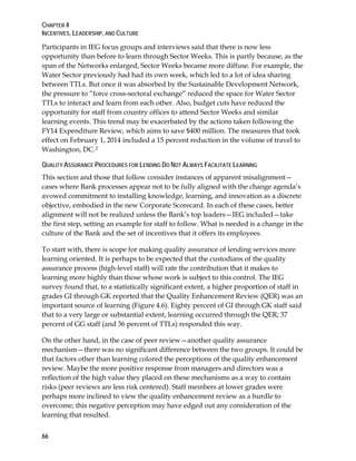 CHAPTER 4
INCENTIVES, LEADERSHIP, AND CULTURE
66
Participants in IEG focus groups and interviews said that there is now less
opportunity than before to learn through Sector Weeks. This is partly because, as the
span of the Networks enlarged, Sector Weeks became more diffuse. For example, the
Water Sector previously had had its own week, which led to a lot of idea sharing
between TTLs. But once it was absorbed by the Sustainable Development Network,
the pressure to “force cross-sectoral exchange” reduced the space for Water Sector
TTLs to interact and learn from each other. Also, budget cuts have reduced the
opportunity for staff from country offices to attend Sector Weeks and similar
learning events. This trend may be exacerbated by the actions taken following the
FY14 Expenditure Review, which aims to save $400 million. The measures that took
effect on February 1, 2014 included a 15 percent reduction in the volume of travel to
Washington, DC.2
QUALITY ASSURANCE PROCEDURES FOR LENDING DO NOT ALWAYS FACILITATE LEARNING
This section and those that follow consider instances of apparent misalignment—
cases where Bank processes appear not to be fully aligned with the change agenda’s
avowed commitment to installing knowledge, learning, and innovation as a discrete
objective, embodied in the new Corporate Scorecard. In each of these cases, better
alignment will not be realized unless the Bank’s top leaders—IEG included—take
the first step, setting an example for staff to follow. What is needed is a change in the
culture of the Bank and the set of incentives that it offers its employees.
To start with, there is scope for making quality assurance of lending services more
learning oriented. It is perhaps to be expected that the custodians of the quality
assurance process (high-level staff) will rate the contribution that it makes to
learning more highly than those whose work is subject to this control. The IEG
survey found that, to a statistically significant extent, a higher proportion of staff in
grades GI through GK reported that the Quality Enhancement Review (QER) was an
important source of learning (Figure 4.6). Eighty percent of GI through GK staff said
that to a very large or substantial extent, learning occurred through the QER; 37
percent of GG staff (and 36 percent of TTLs) responded this way.
On the other hand, in the case of peer review—another quality assurance
mechanism—there was no significant difference between the two groups. It could be
that factors other than learning colored the perceptions of the quality enhancement
review. Maybe the more positive response from managers and directors was a
reflection of the high value they placed on these mechanisms as a way to contain
risks (peer reviews are less risk centered). Staff members at lower grades were
perhaps more inclined to view the quality enhancement review as a hurdle to
overcome; this negative perception may have edged out any consideration of the
learning that resulted.
 