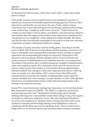 CHAPTER 4
INCENTIVES, LEADERSHIP, AND CULTURE
68
be obtained from informal clinics where TTLs could “safely” expose their project
plans to critique.
If the quality assurance process imparts lessons from operational experience, it
should serve to prevent unworkable projects from being approved. However, IEG’s
interviewees said that this was not always the case. Overly complex projects
(“Christmas trees”) were often still approved even though experience demonstrates,
in the words of one, “complexity is the enemy of success.” Projects that are too
complex are more likely to lead to delays, cancellations, and restructuring. Opinions
were divided about the origins of the problem. Some interviewees maintained that
“the pressure to over complicate” comes mainly from within the Bank. But others
said that the client was primarily responsible for the push to include more and more
components in projects, making them difficult to manage.
The intensity of quality assurance varies by lending phase. According to the IEG
survey of Bank staff, 41 percent of respondents said that learning occurred to a very
large or substantial extent during project preparation review meetings; for project
supervision, the corresponding percentage was 32 percent. Participants in IEG
interviews and focus groups said that managers tend to be less involved in the
quality assurance of implementation and completion than they are in preparation.
According to interviewees, there is limited managerial oversight of implementation
status and completion reports. But a distinction clearly has to be drawn between
what is written up and what remains an oral comment. During implementation,
informal feedback from managers is often more important than what is written up
every six months or so. Nevertheless, IEG’s review of more than 100 recently
evaluated projects found that the majority of implementation status reports do
contain comments from sector managers, country directors, or both—although these
tend to focus on implementation progress rather than discussing matters with a
bearing on development outcomes.
Several TTLs noted that decision meetings have been taken over by the Operational
Risk Assessment Framework (ORAF). “The ORAF is a nightmare and does not
provide much practical value.” Respondents felt that people spend decision
meetings obsessing over every potential scenario that could go wrong at the expense
of attention to other more substantive issues. They also noted that the Bank has
moved toward compliance by checklists and box ticking, which they felt was not
conducive to learning and knowledge sharing. Some highlighted a culture of
complying with the status quo and moving things along. “No one wants to slow
things down, so it is frowned upon to ask critical questions in decision meetings.”
 