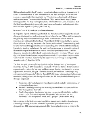 CHAPTER 4
INCENTIVES, LEADERSHIP, AND CULTURE
69
IEG’s evaluation of the Bank’s matrix organization bears out these observations. It
found that the selection of peer reviewers was not well managed, with deadline
pressures reducing the time available for TTLs to respond substantively to peer
review comments. The evaluation found that QERs were a better way to boost
lending quality, but they were optional and often not timely. Also, it revealed that
the Bank’s quality control systems focused more on fiduciary and safeguard risks
than on other aspects of quality (IEG 2013, 84).
INCENTIVES COULD BE BETTER ALIGNED TO PROMOTE LEARNING
In corporate reports and messages to staff, the Bank has acknowledged the lack of
alignment in incentives for learning and knowledge sharing. “Most staff feel, despite
the growing importance of knowledge work, that the Bank’s main internal
incentives are still related to lending” (World Bank 2011). Some staff have argued
that additional financing also masks the Bank’s push to lend. This continuing push
to lend increases the opportunity cost of dedicating time and effort to learning and
knowledge sharing, and distorts the metrics of performance in favor of inputs and
short-term outputs rather than on results and development solutions. A recent
statement from the top of the Bank confirms the incentive problem. “On any given
day, the World Bank Group is engaged in thousands of operational interactions in
well over 100 countries. But sharing this operational knowledge is hampered by
weak incentives” (Pradhan 2013).
The Bank has often given conflicting signals to staff on the importance of learning and
knowledge sharing. A 2007 Issues Note observed: “While the Bank’s declared values
espouse such a culture [of learning and knowledge sharing], the incentive systems
(operational processes, budget, Human Resources, Information Technology, etc.)
often promote the opposite” (World Bank 2007). Strategic alignment can help ensure
consistency in signals across the organization, but the Bank has failed in the past on
strategic alignment:
• First, most efforts at alignment have been isolated, partially implemented or
not sustained over time.
• Second, knowledge sharing and learning have not been incorporated into
how managers do their jobs.
• Finally, knowledge sharing and learning remain outside staff jobs and the
project cycle. They are a separate thing to do, “nice to have, but not
necessary,” and assigned to “the K and L people” (World Bank 2007).
It is one thing if the Bank provides insufficient incentives to staff for learning and
knowledge sharing. It is quite another if it provides perverse incentives or
disincentives. TTL focus groups conducted for this evaluation seem to point to the
 