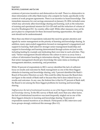 CHAPTER 4
INCENTIVES, LEADERSHIP, AND CULTURE
70
existence of perverse incentives and disincentives for staff. There is a disincentive to
share information with other Bank teams who compete for funds, specifically in the
context of work program agreements. There is an incentive to hoard knowledge. The
immediate measures for cost savings announced on January 23, 2014, included some
which may adversely affect knowledge sharing and learning, such as the reduction
of training and operational mission for GA–GD staff and the reduction of volume of
travel to Washington D.C. by country office staff. While other measures may yet be
put in place to compensate for these decreased learning opportunities, the signals
sent should not be underestimated.
More than one-third of respondents indicated the need for greater attention and
signals by senior management on the priority of learning and knowledge sharing. In
addition, many open-ended suggestions focused on management’s engagement and
support to learning. Staff asked for stronger senior management leadership and
support to knowledge and learning demonstrated through actions not just words,
including leading by example and dedicating their own time to such activities. They
said, “Senior management should influence the culture to move us away from a
culture of information hoarding to information sharing.” IEG interviewees indicated
that senior management should give knowledge the same status as lending in
management attention, monitoring, and promotion.
While 18 percent of respondents to IEG’s survey identified the lack of sufficient
focus on results and outcomes by Bank management as one of the three biggest
obstacles to learning and knowledge sharing, only 3 percent identified the Bank’s
Board of Executive Directors as such. This could be either because the Board does
not figure in the minds of Bank staff or because they feel it does indeed focus on
results and outcomes. In any case, the bottom line is that for 97 percent of Bank staff,
the Board is not among the three biggest problems for learning and knowledge
sharing.
Staff perceives the lack of institutional incentives as one of the biggest obstacles to learning
and knowledge sharing. In the IEG survey of Bank staff, more than any other factor,
the lack of institutional incentives was most frequently singled out as one of the
three biggest obstacles to learning and knowledge sharing: 52 percent of
respondents named incentives as an obstacle. Participants in IEG interviews and
focus groups strongly reinforced this message (Box 4.1).
 