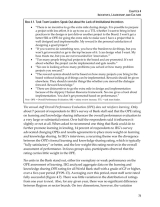 CHAPTER 4
INCENTIVES, LEADERSHIP, AND CULTURE
71
Box 4.1. Task Team Leaders Speak Out about the Lack of Institutional Incentives
• “There is no incentive to go the extra mile during design. It is possible to prepare
a project with less effort. It is up to me as a TTL whether I want to bring in best
practices to the design or just deliver another project to the Board. I won’t get a
better SRI or OPE for going the extra mile to make sure I have a project that is
well designed and implementable. My reward is the personal satisfaction of
designing a good project.”
• “If you want to do something new, you have the freedom to do things, but you
won’t get rewarded or go to the top because of it. I can design what I want. My
boss trusts me, but you are not rewarded for ‘innovation.’”
• “Too many people bring bad projects to the board and are promoted. It’s not
about whether the project can be implemented and gets results.”
• “No one is looking at how many problems you solved or how many problem
projects you rescued.”
• “The reward system should not be based on how many projects you bring to the
board without looking at if things can be implemented. Rewards should be given
elsewhere. They should consider things like whether you moved the dialogue
forward. Reward knowledge.”
• “There are disincentives to go the extra mile in design and implementation
because of the slippery Human Resource framework. No one gives a hoot about
implementation. You don’t get promoted based on performance.”
Note: OPE = Overall Performance Evaluation; SRI = salary review increase; TTL = task team leader.
The annual staff Overall Performance Evaluation (OPE) does not reinforce learning. Only
about 7 percent of respondents to IEG’s survey of Bank staff said that the OPE rating
on learning and knowledge sharing influences the overall performance evaluation to
a very large or substantial extent. Over half the respondents said it influences it
slightly or not at all. When asked to recommend one thing that Bank could do to
further promote learning in lending, 14 percent of respondents to IEG’s survey
advocated changing OPEs and results agreements to place more weight on learning
and knowledge sharing. In IEG’s interviews, a recurring theme was the divergence
between the OPE’s formal learning and knowledge sharing rating, which is typically
“fully satisfactory” or better, and the low weight this rating receives in the overall
assessment of performance. In focus groups also, participants observed that the
rating carries little weight in the OPE.
No units in the Bank stand out, either for exemplary or weak performance on the
OPE assessment of learning. IEG analyzed aggregate data on the learning and
knowledge sharing OPE rating for all World Bank staff with a grade of GF or higher,
over a five-year period (FY09–13). Averaging over this period, most staff were rated
fully successful (Figure 4.7). There was little variation in the distribution of ratings
from one year to next. Also, for any given year, there was no significant difference
between Regions or sector boards. On two dimensions, however, the variation
 