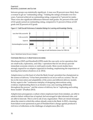 CHAPTER 4
INCENTIVES, LEADERSHIP, AND CULTURE
72
between groups was statistically significant. A man was 20 percent more likely than
a woman to get an “outstanding rating.” Totaling the ratings of females over five
years, 5 percent achieved an outstanding rating, compared to 7 percent for males.
There were also significant differences between staff grades. Six percent of the staff
of GG grade earned an outstanding rating, compared to 11 percent of those at GH
grade and 22 percent at GI grade.
Figure 4.7. Staff Overall Performance Evaluation Ratings for Learning and Knowledge Sharing
Source: World Bank Human Resource Analytics.
CONTINUING OBSTACLES TO ADAPTIVENESS IN LENDING
Hirschman (1967) and Rondinelli (1993) made the case early on for operations that
are small-scale, exploratory, and risky—operations that do not always provide
immediate economic returns or yield quick results. More recent studies have
strongly argued for an adaptive approach to lending, emphasizing the importance of
learning from failure (Andrews et al. 2012).
Adaptiveness is at the heart of what the Bank Group’s president has championed as
the science of delivery.3 It has been presented as an art as well as a science. The art
lies in the innovation and adaptability of the actors and different delivery models.
Its key aspect is the “continuous interplay of designing interventions using
evidence; implementing them in an iterative way; and, learning deliberately
throughout the process,” and the science of delivery lies in “replicating and scaling
those models” (Pradhan 2013).
Adaptiveness presupposes a culture where employees learn from mistakes, are able to
admit to failure without fear of reprisal, feel encouraged to take informed risks, and
are able to innovate. This is a lot to ask of any organization. There are mixed messages
about the extent to which this culture already exists in the Bank. In 2012, a learning-
from-failure event sponsored as part of President Kim’s change agenda produced a
rich trove of reflections on the challenges of adaptiveness (Box 4.2).
0 10 20 30 40 50 60 70
Outstanding/best practice
Superior
Fully successful
Less than fully successful
Percentage of staff distribution (mean for FY09-13)
 