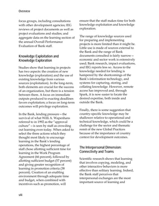 OVERVIEW
viii
focus groups, including consultations
with other development agencies; IEG
reviews of project documents as well as
project evaluations and studies; and
aggregate data on the learning section of
the annual Overall Performance
Evaluation of Bank staff.
Knowledge Exploitation and
Knowledge Exploration
Studies show that learning in projects
has two aspects: the creation of new
knowledge (exploration) and the use of
existing knowledge from various
sources (exploitation). In the long-term,
both elements are crucial for the success
of an organization, but there is a tension
between them. A focus on immediate
outputs produced to exacting deadlines
favors exploitation; a focus on long-term
outcomes will privilege exploration.
In the Bank, lending pressure—the
survival of what Willi A. Wapenhans
referred to in 1992 as the “approval
culture”—is seen by staff as crowding
out learning even today. When asked to
select the three actions which they
thought most likely to encourage
learning in the Bank’s lending
operations, the highest percentage of
staff chose allotting sufficient time for
learning in the Work Program
Agreement (66 percent), followed by
allotting sufficient budget (57 percent)
and giving greater recognition of
learning in promotion criteria (38
percent). Creation of an enabling
environment through adequate time
and budget, when combined with
incentives such as promotion, will
ensure that the staff makes time for both
knowledge exploitation and knowledge
exploration.
The range of knowledge sources used
for preparing and implementing
projects is more limited than it might be.
Little use is made of sources external to
the Bank and the range of Bank
documents consulted is fairly narrow—
economic and sector work is extensively
used; Bank research, impact evaluations,
and IEG reports less so. Access to the
knowledge needed for lending is
hampered by the shortcomings of the
Bank’s information technology, and
systems for capturing, storing, and
collating knowledge. However, remote
access has improved and, through
Spark, it is now easier to locate the
desired expertise, both inside and
outside the Bank.
Finally, there is some suggestion that
country-specific knowledge may be
shallower relative to operational and
technical knowledge, which could be a
challenge for the sector and thematic
remit of the new Global Practices
because of the importance of country
context for development outcomes.
The Interpersonal Dimension:
Connectivity and Teams
Scientific research shows that learning
that involves copying, modeling, and
other interactive behaviors is more
effective than solitary learning. Indeed,
the Bank staff perceives that
interpersonal exchanges are the most
important source of learning and
 